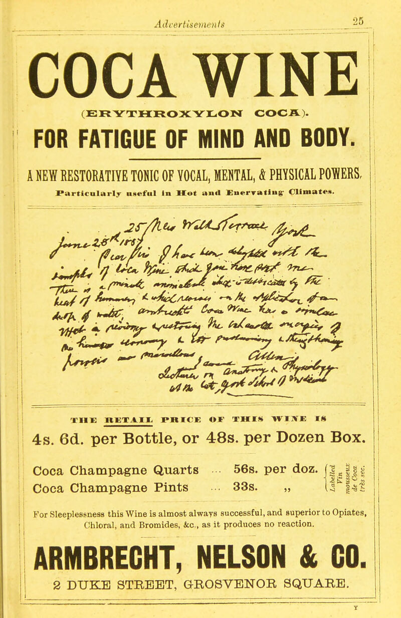 COCA WINE (ERYTMFtOXYIl^OlSr COCA). FOR FATIGUE OF MIND AND BODY. A NEW RESTORATIYE TOmC OF VOCAL, MEHTAL, 4 PHYSICAL POIHERS, Particularly useful in Hot and KuerTatiug- Climates. ^-..-^^^ ^ ODllE lt«XAII. PmCE OJF THIS WIIVJE IS 4s. 6(i. per Bottle, or 48s. per Dozen Box. Coca Champagne Quarts 56s. per doz. Coca Champagne Pints • 33s. „ For Sleeplessness this Wine is almost always successful, and superior to Opiates, Chloral, and Bromides, &c., as it produces no reaction. ARMBREGHT, NELSON & GO. 2 DUKE STREET, G-ROSVENOR SQUARE. y