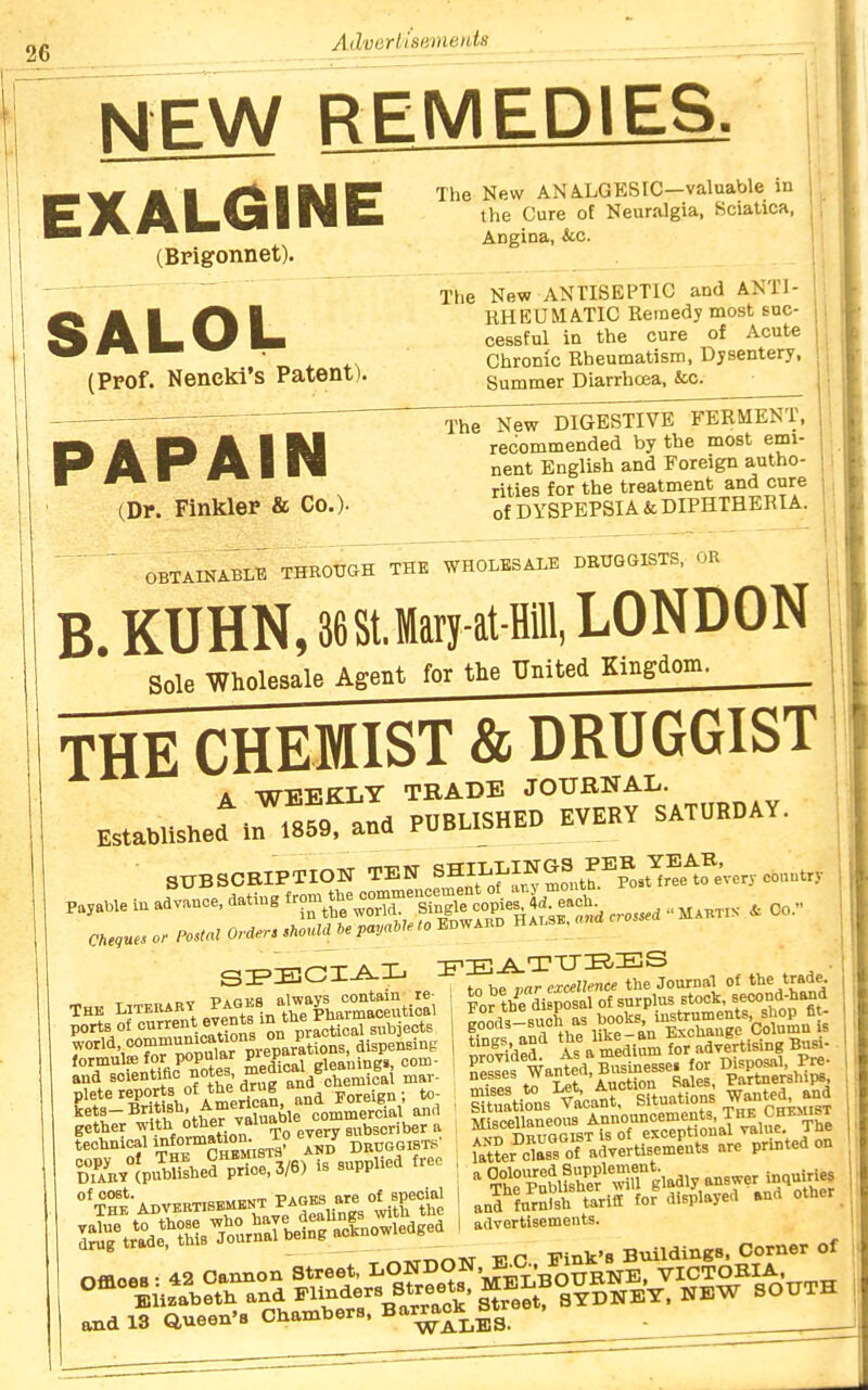 NEW REMEDIES. EXALGINE (Bpigonnet). SALOL (Prof. Neneki's Patent). The New AN A.LGESIC—valuable in the Cure of Neuralgia, Sciatica, Angina, &.c. The New ANTISEPTIC and ANTI- RHEUMATIC Remedy most suc- cessful in the cure of Acute Chrome Rheumatism, Dysentery, Summer Diarrhoea, &c. The New DIGESTIVE FERMENT, recommended by the most emi- nent English and Foreign autho- rities for the treatment and cure of DYSPEPSIA & DIPHTHERIA. PAPAIN (Dr. Finkler & Co.). O^AD^ABLE THROTJOH ThT'wHOLESALE DBTJGGISTS, OR ^ B. KUHN, 368tJary-at-flill, LONDON Sole Wholesale Agent for the United Kingdom. THE CHEMIST & DRUGGIST A -WEKKLT TRADE JOURNAL. Established m .859. and PUBLISHED EVERY SATURDAY, SnBSOEIPTIOH TEH ^^}-^'^,Z.rfo^<?«''-^-'' Cheques or PosM Order, .houldie payable to Edward H a . ^•^-.r. „„„..i„ r«. : tohe par excellence the 3, ports of current events i° y j subjects gether with other -^^l^^^^.^^e ^ibscriber a &°U4erpre:i/6) IS supplied free °*T°he-Advbbt:skmbnt PAOEB are o;^^^^^^^^^^ rAr\°ar?MBrurrie»owled^^^ to be par excellence the Journal of t^e trade. For the disposal of surplus stock, seco^f-^^ gods-sucE as b^oks SeS As\medif,m?or\dvfrtisingBuBl- S^tl'irusYacatf^^^^^^^^^^ UUer cCof adyertisements are printed on and furnish tariff for displayed »nd other advertisements. this Journal being ai-».uuv,.-- = r> nt Offloes. 42 Oannor. Street, LONDON, KC r^^^^^^^ ° °^°^^Uz*5,?t\ -tSerr^Bra^^'s^^e?t^°^^^^ NEW SOUTH and 13 aueen'8 Chambers, '''^^j^jja.