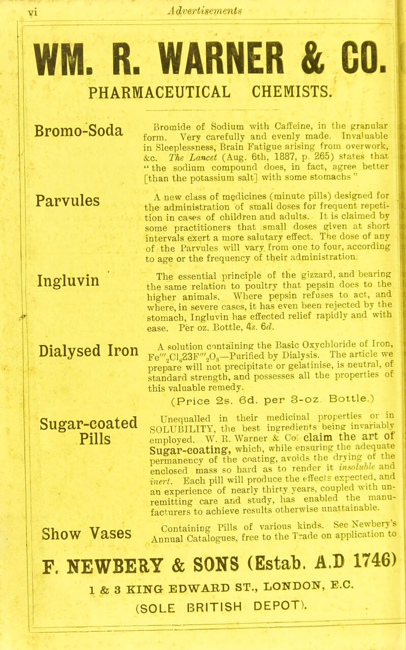 VI WM. R. WARNER & CO. PHARMACEUTICAL CHEMISTS. Bromo-Soda Parvules Ingluvin Dialysed Iron Sugar-coated Pills Show Vases Bromide of Sodium with Caffeine, in the Kranu'ar form. Very carefully and evenly made. Invaluable in Sleeplessness, Brain Fatigue arising from overwork, &c. The Lancet (Aug. 6th, 1887, p. 265) states that  the sodium compound does, in fact, agree better [than the potassium salt] with some stomachs  A new class of medicines (minute pills) designed for the administration of small doses for frequent repeti- tion in cases of children and adults. It is claimed by some practitioners that small doses given at short intervals exert a more salutary effect. The dose of any of the Parvules will vary from one to four, according to age or the frequency of their administration. The essential principle of the gizzard, and bearing the same relation to poultry that pep.sin does to the higher animals. Where pepsin refuses to act, and where, in severe cases, it has even been rejected by the stomach, Ingluvin has effected relief rapidly and with ease. Per oz. Bottle, 4«. 6d. A solution containing the Basic Oxychloride of Iron, Fe'2Cl„23F'203—Purified by Dialysis. The article we prepare will not precipitate or gelatinise, is neutral, of standard strength, and possesses all the properties of this valuable remedy. (Price 2s. 6d. per 3-oz Bottle.) Unequalled in their medicinal properties or in SOLUBILITY, the best ingredients being: invariably employed. W. E. Warner & Co; claim the art Of Sug-ar-eoating, which, while ensuring the adequate i permanency of the coating, avoids the drying of the i enclosed mass so hard as to render it msnlubic and inert. Bach pill will produce the effects expected, and an experience of nearly thirty years, coupled with un- remitting care and study, has enabled the manu- facturers to achieve results otherwise unattainable. Containing Pills of various kinds. See Xewbery's Annual Catalogues, free to the Trade on apphcation to F. NEWBERY & SONS (Estab. A.D 1746) 1 & 3 KING EDWARD ST., LONDON, E.G. (SOLE BRITISH DEPOT).