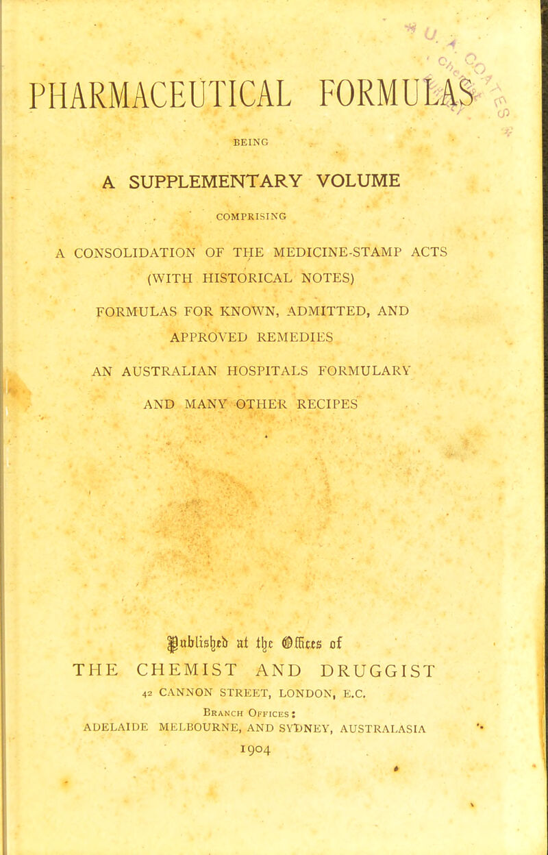 S U ;± > ■ PHARMACEUTICAL FORMULAS r. - o BEING A SUPPLEMENTARY VOLUME COMPRISING A CONSOLIDATION OF THE MEDICINE-STAMP ACTS (WITH HISTORICAL NOTES) FORMULAS FOR KNOWN, ADMITTED, AND APPROVED REMEDIES AN AUSTRALIAN HOSPITALS FORMULARY AND MANY OTHER RECIPES |hiblisfyeb at % ©ffitfs of THE CHEMIST AND DRUGGIST 42 CANNON STREET, LONDON, E.C. Branch Offices: ADELAIDE MELBOURNE, AND SYDNEY, AUSTRALASIA 1904 ♦