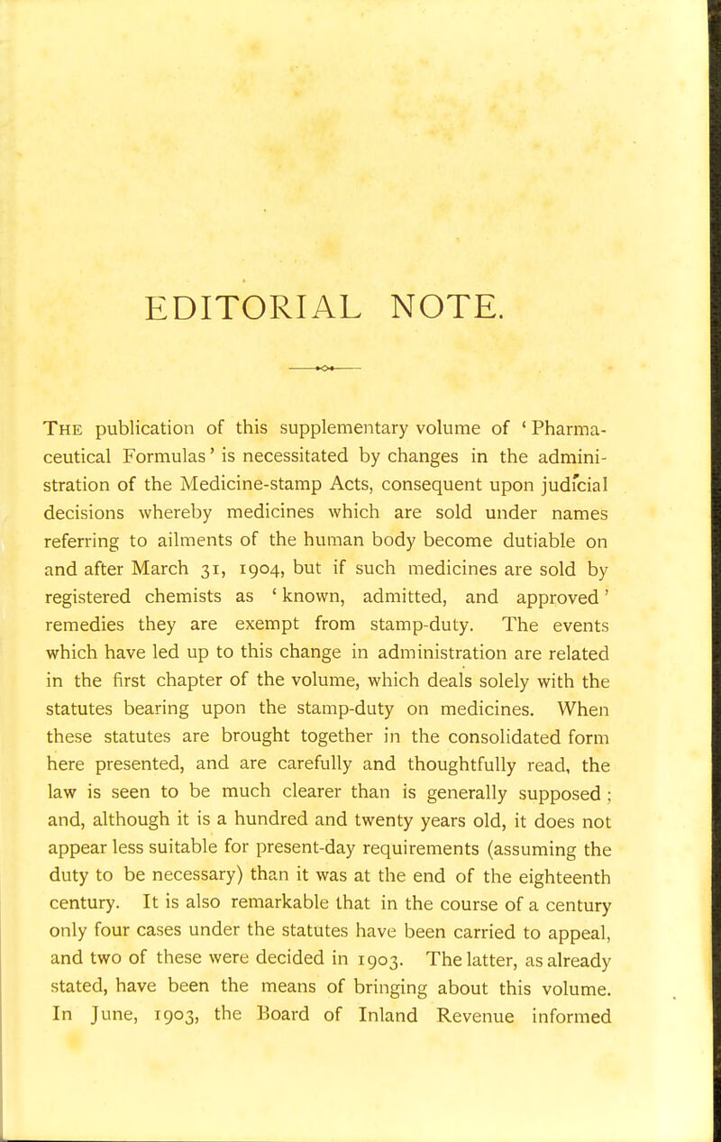 EDITORIAL NOTE. The publication of this supplementary volume of ' Pharma- ceutical Formulas' is necessitated by changes in the admini- stration of the Medicine-stamp Acts, consequent upon judicial decisions whereby medicines which are sold under names referring to ailments of the human body become dutiable on and after March 31, 1904, but if such medicines are sold by registered chemists as ' known, admitted, and approved' remedies they are exempt from stamp-duty. The events which have led up to this change in administration are related in the first chapter of the volume, which deals solely with the statutes bearing upon the stamp-duty on medicines. When these statutes are brought together in the consolidated form here presented, and are carefully and thoughtfully read, the law is seen to be much clearer than is generally supposed ; and, although it is a hundred and twenty years old, it does not appear less suitable for present-day requirements (assuming the duty to be necessary) than it was at the end of the eighteenth century. It is also remarkable that in the course of a century only four cases under the statutes have been carried to appeal, and two of these were decided in 1903. The latter, as already stated, have been the means of bringing about this volume.