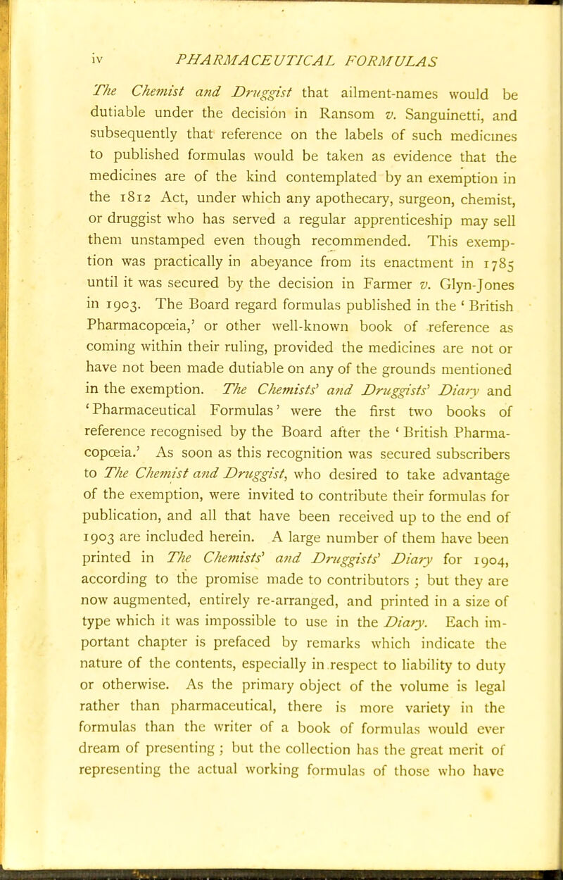 The Chemist and Druggist that ailment-names would be dutiable under the decision in Ransom v. Sanguinetti, and subsequently that reference on the labels of such medicines to published formulas would be taken as evidence that the medicines are of the kind contemplated by an exemption in the 1812 Act, under which any apothecary, surgeon, chemist, or druggist who has served a regular apprenticeship may sell them unstamped even though recommended. This exemp- tion was practically in abeyance from its enactment in 1785 until it was secured by the decision in Farmer v. Glyn-Jones in 1903. The Board regard formulas published in the ' British Pharmacopoeia,' or other well-known book of -reference as coming within their ruling, provided the medicines are not or have not been made dutiable on any of the grounds mentioned in the exemption. The Chemists' and Druggists' Diary and 'Pharmaceutical Formulas' were the first two books of reference recognised by the Board after the ' British Pharma- copoeia.' As soon as this recognition was secured subscribers to The Chemist and Druggist, who desired to take advantage of the exemption, were invited to contribute their formulas for publication, and all that have been received up to the end of 1903 are included herein. A large number of them have been printed in The Chemists' and Druggists' Diary for 1904, according to the promise made to contributors j but they are now augmented, entirely re-arranged, and printed in a size of type which it was impossible to use in the Diary. Each im- portant chapter is prefaced by remarks which indicate the nature of the contents, especially in .respect to liability to duty or otherwise. As the primary object of the volume is legal rather than pharmaceutical, there is more variety in the formulas than the writer of a book of formulas would ever dream of presenting ; but the collection has the great merit of representing the actual working formulas of those who have