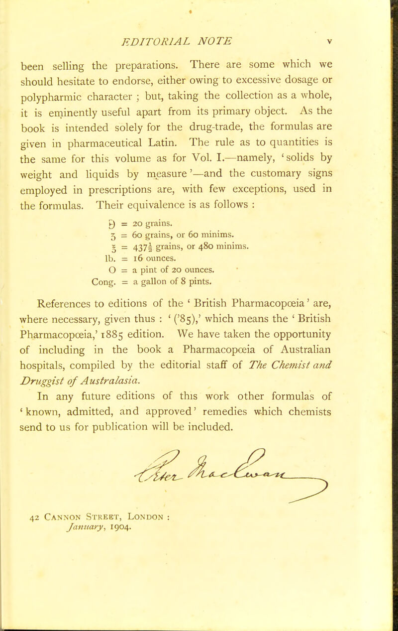 been selling the preparations. There are some which we should hesitate to endorse, either owing to excessive dosage or polypharmic character ; but, taking the collection as a whole, it is eminently useful apart from its primary object. As the book is intended solely for the drug-trade, the formulas are given in pharmaceutical Latin. The rule as to quantities is the same for this volume as for Vol. I.—namely, 'solids by weight and liquids by measure '—and the customary signs employed in prescriptions are, with few exceptions, used in the formulas. Their equivalence is as follows : P) = 20 grains. 5 = 60 grains, or 60 minims, o = 437! grams> or 48° minims, lb. = 16 ounces. O = a pint of 20 ounces. Cong. = a gallon of 8 pints. References to editions of the ' British Pharmacopoeia' are, where necessary, given thus : ' ('85),' which means the ' British Pharmacopoeia,' 1885 edition. We have taken the opportunity of including in the book a Pharmacopoeia of Australian hospitals, compiled by the editorial staff of The Chemist and Druggist of Australasia. In any future editions of this work other formulas of 'known, admitted, and approved' remedies which chemists send to us for publication will be included. 42 Cannon Street, London : January, 1904.