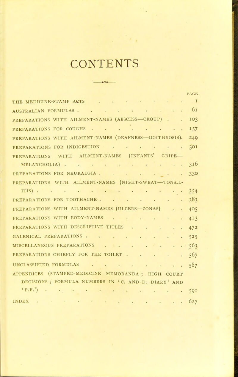 CONTENTS PAGE THE MEDICINE-STAMP ACTS I AUSTRALIAN FORMULAS 6l PREPARATIONS WITH AILMENT-NAMES (ABSCESS—CROUP) . . IO3 PREPARATIONS FOR COUGHS 157 PREPARATIONS WITH AILMENT-NAMES (DEAFNESS—ICHTHYOSIS). 249 PREPARATIONS FOR INDIGESTION 3OI PREPARATIONS WITH AILMENT-NAMES (INFANTS' GRIPE— MELANCHOLIA) 316 PREPARATIONS FOR NEURALGIA . 330 PREPARATIONS WITH AILMENT-NAMES (NIGHT-SWEAT—TONSIL- ITIS) -354 PREPARATIONS FOR TOOTHACHE 383 PREPARATIONS WITH AILMENT-NAMES (ULCERS—ZONAS) . . 405 PREPARATIONS WITH BODY-NAMES ...... 413 PREPARATIONS WITH DESCRIPTIVE TITLES 472 GALENICAL PREPARATIONS 525 MISCELLANEOUS PREPARATIONS 563 PREPARATIONS CHIEFLY FOR THE TOILET 567 UNCLASSIFIED FORMULAS 587 APPENDICES (STAMPED-MEDICINE MEMORANDA ; HIGH COURT DECISIONS; FORMULA NUMBERS IN ' C. AND D. DIARY ' AND '*•*•') • V 591 INDEX 627