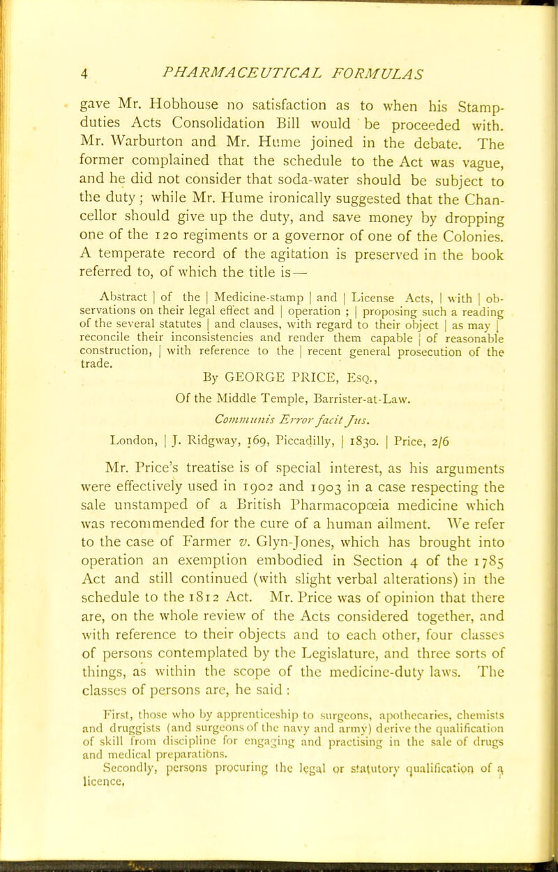 gave Mr. Hobhouse no satisfaction as to when his Stamp- duties Acts Consolidation Bill would be proceeded with. Mr. Warburton and Mr. Hume joined in the debate. The former complained that the schedule to the Act was vague, and he did not consider that soda-water should be subject to the duty; while Mr. Hume ironically suggested that the Chan- cellor should give up the duty, and save money by dropping one of the 120 regiments or a governor of one of the Colonies. A temperate record of the agitation is preserved in the book referred to, of which the title is — Abstract | of the | Medicine-stamp | and | License Acts, I with | ob- servations on their legal effect and | operation ; | proposing such a reading of the several statutes | and clauses, with regard to their object | as may 1 reconcile their inconsistencies and render them capable | of reasonable construction, | with reference to the | recent general prosecution of the trade. By GEORGE PRICE, Esq., Of the Middle Temple, Barrister-at-Law. Communis Error facit Jits. London, | J. Ridgway, 169, Piccadilly, | 1830. | Price, 2/6 Mr. Price's treatise is of special interest, as his arguments were effectively used in 1902 and 1903 in a case respecting the sale unstamped of a British Pharmacopoeia medicine which was recommended for the cure of a human ailment. We refer to the case of Farmer v. Glyn-Jones, which has brought into operation an exemption embodied in Section 4 of the 1785 Act and still continued (with slight verbal alterations) in the schedule to the 1812 Act. Mr. Price was of opinion that there are, on the whole review of the Acts considered together, and with reference to their objects and to each other, four classes of persons contemplated by the Legislature, and three sorts of things, as within the scope of the medicine-duty laws. The classes of persons are, he said : First, those who by apprenticeship to surgeons, apothecaries, chemists and druggists (and surgeons of the navy and army) derive the qualification of skill from discipline for engaging and practising in the sale of drugs and medical preparations. Secondly, persons procuring the legal or statutory qualification of a, licence,