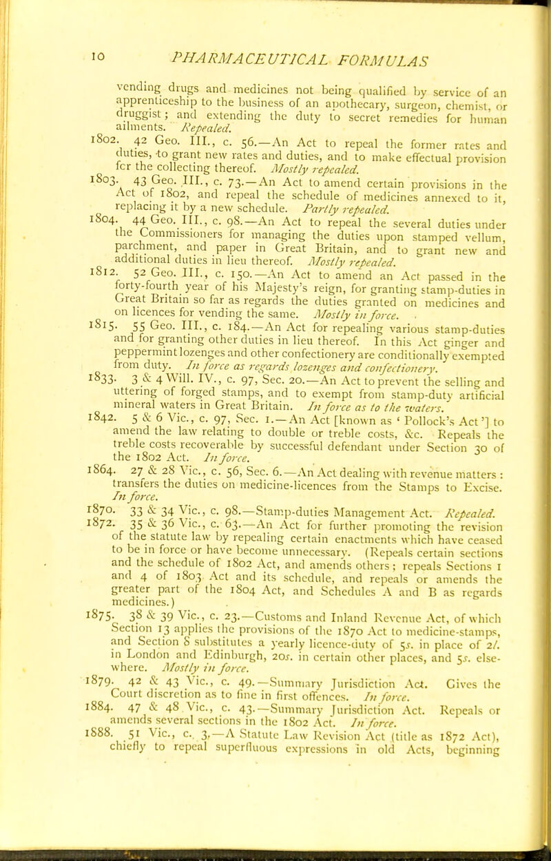 vending drugs and medicines not being qualified by service of an apprenticeship to the business of an auothecary, surgeon, chemist or druggist; and extending the duty to secret remedies for human ailments. Repealed. 1802. 42 Geo. III., c. 56.—An Act to repeal the former rates and duties, -to grant new rates and duties, and to make effectual provision fcr the collecting thereof. Mostly repealed. 1803 43 Geo. III., c. 73. —An Act to amend certain provisions in the Act of 1802, and repeal the schedule of medicines annexed to it, replacing it by a new schedule. Partly repealed. 1804 44 Geo. III., c. 98.—An Act to repeal the several duties under the Commissioners for managing the duties upon stamped vellum, parchment, and paper in Great Britain, and to grant new and additional duties in lieu thereof. Mostly repealed. 1812 52 Geo. III., c. 150.—An Act to amend an Act passed in the forty-fourth year of his Majesty's reign, for granting stamp-duties in Great Britain so far as regards the duties granted on medicines and on licences for vending the same. Mostly in force. ■ lSl5- 55 Geo. III., c. 1S4.—An Act for repealing various stamp-duties and for granting other duties in lieu thereof. In this Act ginger and peppermint lozenges and other confectionery are conditionally exempted from duty. In force as regards lozenges and confectionery. 1833. 3 & 4 Will. IV., c. 97, Sec. 20.—An Act to prevent the selling and uttering of forged stamps, and to exempt from stamp-duty artificial mineral waters in Great Britain. In force as to the waters. 1842. 5 & 6 Vic, c. 97, Sec. i.-An Act [known as ' Pollock's Act'] to amend the law relating to double or treble costs, &c. Repeals the treble costs recoverable by successful defendant under Section 30 of the 1802 Act. In force. 1864. 27 & 28 Vic, c. 56, Sec. 6.—An Act dealing with revenue matters : transfers the duties on medicine-licences from the Stamps to Excise. In force. l870. 33 & 34 Vic, c. 98.—Stamp-duties Management Act. Repealed. 1872. 35 & 36 Vic, c. 63.—An Act for further promoting the revision of the statute law by repealing certain enactments which have ceased to be in force or have become unnecessarv. (Repeals certain sections and the schedule of 1802 Act, and amends others ; repeals Sections 1 and 4 of 1803 Act and its schedule, and repeals or amends the greater part of the 1S04 Act, and Schedules A and B as regards medicines.) 1S75. 38 & 39 Vic, c. 23.—Customs and Inland Revenue Act, of which Section 13 applies the provisions of the 1870 Act to medicine-stamps, and Section S substitutes a yearly licence-duty of 55. in place of 2/. in London and Edinburgh, 20J. in certain other places, and 5*. else- where. Mostly in force. 1879. 42 & 43 Vic, c. 49.— Summary Jurisdiction Act. Gives the Court discretion as to fine in first offences. /;/ force. 1884. 47 & 48 Vic, c. 43.— Summary jurisdiction Act. Repeals or amends several sections in the 1802 Act. In force. 1S88. 51 Vic, c. 3,—A Statute Law Revision Act (title as 1872 Act), chiefly to repeal superfluous expressions in old Acts, beginning