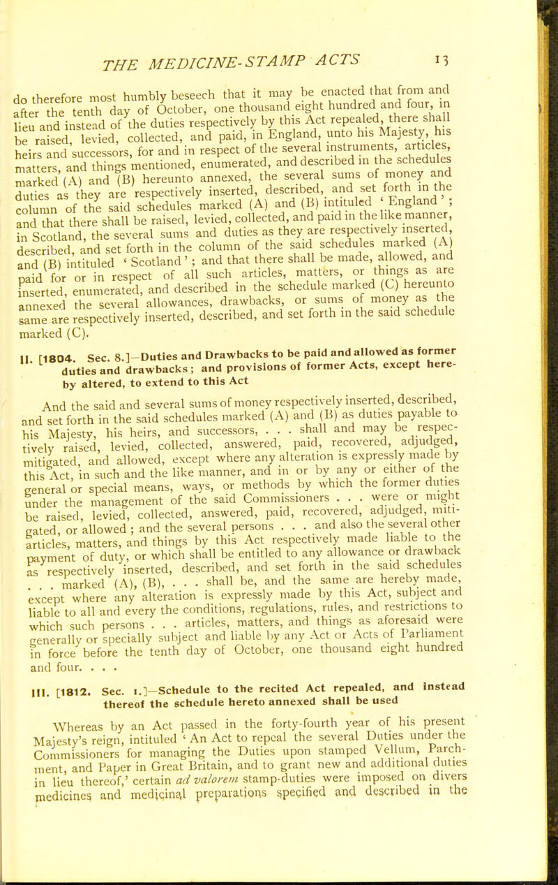 do therefore most humbly beseech that it may be enacted that from and aLr the tenth day of October, one thousand eight hundred and four in lieu and instead of Ae duties respectively by this Act repealed there shall be raised levied, collected, and paid, in England unto his Majesty his heirs Lid successors, for and in respect of the several instruments, articles, matter and th ngs mentioned, enumerated, and described in the schedules marked (A) and (B) hereunto annexed, the several sums of money and duties as tUy are respectively inserted, described, and set forth in the column of the said schedules marked (A) and (B) intituled England' ; and hat there shall be raised, levied, collected, and paid in the like manner, in Scotland, the several sums and duties as they are respectively inserted described, and set forth in the column of the said schedules marked (A and B) intituled ' Scotland' ; and that there shall be made, allowed, and mid for or in respect of all such articles, matters, or things as are fnsert d, enumerated, and described in the schedule marked (C.) hereunto annexed the several allowances, drawbacks, or sums of money as the same are respectively inserted, described, and set forth in the said schedule marked (C). II M804 Sec 8.]-Duties and Drawbacks to be paid and allowed as former ' diities and drawbacks ; and provisions of former Acts, except here- by altered, to extend to this Act And the said and several sums of money respectively inserted, described, and set forth in the said schedules marked (A) and (B) as duties payable to his Majesty, his heirs, and successors, . . . shall and may be respec- tively raised, levied, collected, answered, paid, recovered, adjudged, mitigated, and allowed, except where any alteration is expressly made by this Act, in such and the like manner, and in or by any or either of the general or special means, ways, or methods by which the former duties under the management of the said Commissioners . . . were or might be raised, levied, collected, answered, paid, recovered, adjudged miti- gated, or allowed ; and the several persons ... and also the several other articles, matters, and things by this Act respectively made liable to the navment of duty, or which shall be entitled to any allowance or drawback as respectively inserted, described, and set forth in the said schedu es marked (A), (B), . . . shall be, and the same are hereby made, except where any alteration is expressly made by this Act, subject and liable to all and every the conditions, regulations, rules, and restrictions to which such persons . . . articles, matters, and things as aforesaid were generally or specially subject and liable by any Act or Acts of Parliament in force before the tenth day of October, one thousand eight hundred and four. 111. [1812. Sec. 1.]—Schedule to the recited Act repealed, and instead thereof the schedule hereto annexed shall be used Whereas by an Act passed in the forty-fourth year of his present Majesty's reign, intituled ' An Act to repeal the several Duties under the Commissioners for managing the Duties upon stamped Vellum, Parch- ment, and Paper in Great Britain, and to grant new and additional duties in lieu thereof,' certain ad valorem stamp-duties were imposed on divers medicines and medicinal preparations specified and described in the