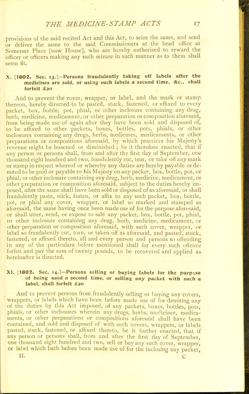 provisions of the said recited Act and this Act, to seize the same, and send or deliver the same to the said Commissioners at the head office at Somerset Place [now House], who are hereby authorised to reward the officer or officers making any such seizure in such manner as to them shall seem fit. X. [1802. Sec. i3.]-Persons fraudulently taking off labels after the medicines are sold, or using such labels a second time, &c, shall forfeit £20 And to prevent the cover, wrapper, or label, and the mark or stamp thereon, hereby directed to be pasted, stuck, fastened, or affixed to every packet, box, bottle, pot, phial, or other inclosure containing any drug, herb, medicine, medicament, or other preparation or composition aforesaid, from being made use of again after they have been sold and disposed of, to be affixed to other packets, boxes, bottles, pots, phials, or other inclosures containing any drugs, herbs, medicines, medicaments, or other preparations or compositions aforesaid, by which practices his Majesty's revenue might be lessened or diminished ; be it therefore enacted, that if any person or persons shall, from and after the first day of September, one thousand eight hundred and two, fraudulently cut, tear, or take off any mark or stamp in respect whereof or whereby any duties are hereby payable or de- noted to be paid or payable to his Majesty on any packet, box, bottle, pot, or phial, or other inclosure containing any drug, herb, medicine, medicament, or other preparation or composition aforesaid, subject to the duties hereby im- posed, after the same shall have been sold or disposed of as aforesaid, or shall fraudulently paste, stick, fasten, or affix to any such packet, box, bottle, pot, or phial any cover, wrapper, or label so marked and stamped as aforesaid, the same having once been made use of for the purpose aforesaid, or shall utter, vend, or expose to sale any packet, box, bottle, pot, phial, or other inclosure containing any drug, herb, medicine, medicament, or other preparation or composition aforesaid, with such cover, wrapper, or label so fraudulently cut, torn, or taken off as aforesaid, and pasted, stuck, fastened, or affixed thereto, all and every person and persons so offending in any of the particulars before mentioned shall for every such offence forfeit and pay the sum of twenty pounds, to be recovered and applied as hereinafter is directed. XI. [1802. Sec. 14.]—Persons selling or buying labels for the purpose of being used a second time, or selling any packet with such a label, shall forfeit £20 And to prevent persons from fraudulently selling or buying any covers, wrappers, or labels which have been before made use of for denoting any of the duties by this Act imposed, of any packets, boxes, bottles, pots, phials, or other inclosures wherein, any drugs, herbs, medicines, medica- ments, or other preparations or compositions aforesaid shall have been contained, and sold and disposed of with such covers, wrappers, or labels pasted, stuck, fastened, or affixed thereto, be it further enacted, that if any person or persons shall, from and after the first day of September, one thousand eight hundred and two, sell or buy any such cover, wrapper, or label which hath before been made use of for the inclosing any packet, it c