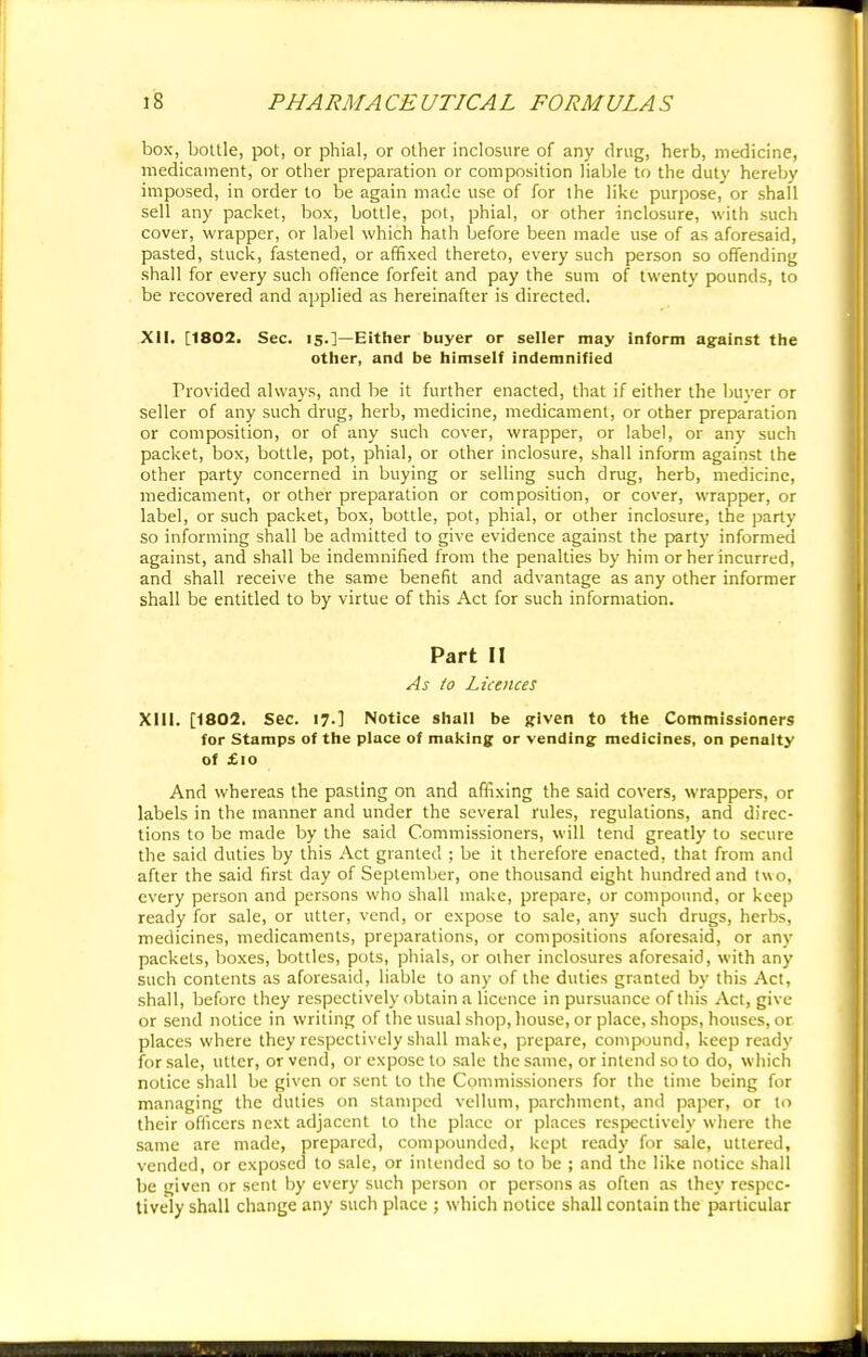 box, bottle, pot, or phial, or other inclosure of any drug, herb, medicine, medicament, or other preparation or composition liable to the duty hereby imposed, in order to be again made use of for the like purpose, or shall sell any packet, box, bottle, pot, phial, or other inclosure, with such cover, wrapper, or label which hath before been made use of as aforesaid, pasted, stuck, fastened, or affixed thereto, every such person so offending shall for every such offence forfeit and pay the sum of twenty pounds, to be recovered and applied as hereinafter is directed. XII. [1802. Sec. 15.]—Either buyer or seller may inform against the other, and be himself indemnified Provided always, and be it further enacted, that if either the buyer or seller of any such drug, herb, medicine, medicament, or other preparation or composition, or of any such cover, wrapper, or label, or any such packet, box, bottle, pot, phial, or other inclosure, shall inform against the other party concerned in buying or selling such drug, herb, medicine, medicament, or other preparation or composition, or cover, wrapper, or label, or such packet, box, bottle, pot, phial, or other inclosure, the party so informing shall be admitted to give evidence against the party informed against, and shall be indemnified from the penalties by him or her incurred, and shall receive the same benefit and advantage as any other informer shall be entitled to by virtue of this Act for such information. Part II As (0 Licences XIII. [1802. Sec. 17.] Notice shall be given to the Commissioners for Stamps of the place of making: or vending medicines, on penalty of £10 And whereas the pasting on and affixing the said covers, wrappers, or labels in the manner and under the several rules, regulations, and direc- tions to be made by the said Commissioners, will tend greatly to secure the said duties by this Act granted ; be it therefore enacted, that from and after the said first day of September, one thousand eight hundred and two, every person and persons who shall make, prepare, or compound, or keep ready for sale, or utter, vend, or expose to sale, any such drugs, herbs, medicines, medicaments, preparations, or compositions aforesaid, or any packets, boxes, bottles, pots, phials, or other inclosures aforesaid, with any such contents as aforesaid, liable to any of the duties granted by this Act, shall, before they respectively obtain a licence in pursuance of this Act, give or send notice in writing of the usual shop, house, or place, shops, houses, or places where they respectively shall make, prepare, compound, keep ready for sale, utter, or vend, or expose to sale the same, or intend so to do, which notice shall be given or sent to the Commissioners for the time being for managing the duties on stamped vellum, parchment, and paper, or to their officers next adjacent to the place or places respectively where the same are made, prepared, compounded, kept ready for sale, uttered, vended, or exposed to sale, or intended so to be ; and the like notice shall be given or sent by every such person or persons as often as they respec- tively shall change any such place ; which notice shall contain the particular