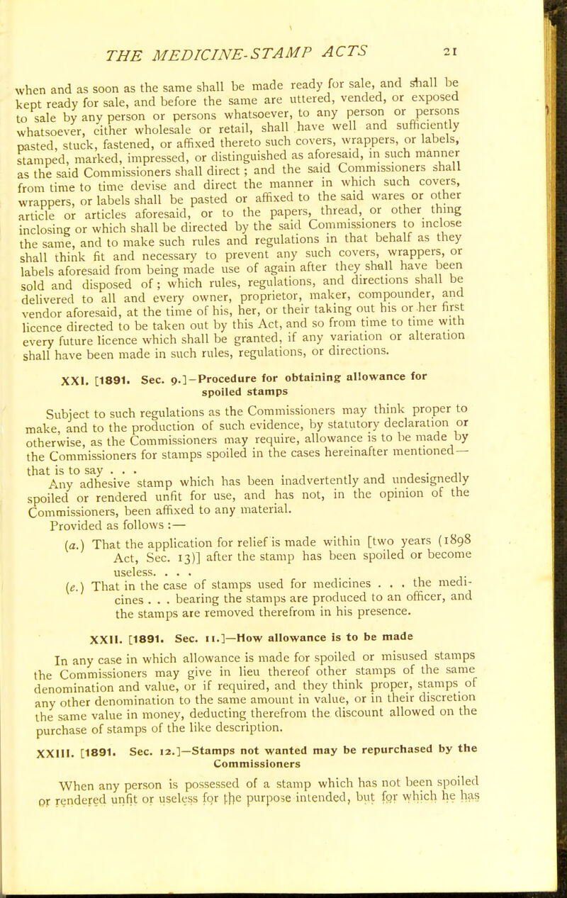 when and as soon as the same shall be made ready for sale, and shall be kept ready for sale, and before the same are uttered, vended, or exposed to sale by any person or persons whatsoever, to any person or persons whatsoever, either wholesale or retail, shall have well and sufficiently pasted, stuck, fastened, or affixed thereto such covers, wrappers, or labels, stamped, marked, impressed, or distinguished as aforesaid, m such manner as the said Commissioners shall direct; and the said Commissioners shall from time to time devise and direct the manner in which such covers, wrappers, or labels shall be pasted or affixed to the said wares or other article or articles aforesaid, or to the papers, thread, or other thing inclosing or which shall be directed by the said Commissioners to inclose the same, and to make such rules and regulations in that behalf as they shall think fit and necessary to prevent any such covers, wrappers, or labels aforesaid from being made use of again after they shall have been sold and disposed of; which rules, regulations, and directions shall be delivered to all and every owner, proprietor, maker, compounder, and vendor aforesaid, at the time of his, her, or their taking out his or her first licence directed to be taken out by this Act, and so from time to time with every future licence which shall be granted, if any variation or alteration shall have been made in such rules, regulations, or directions. XXI. [1891. Sec. 9.]-Procedure for obtaining allowance for spoiled stamps Subject to such regulations as the Commissioners may think proper to make, and to the production of such evidence, by statutory declaration or otherwise, as the Commissioners may require, allowance is to be made by the Commissioners for stamps spoiled in the cases hereinafter mentioned — that is to say . . . ■ • Any adhesive stamp which has been inadvertently and undesignedly spoiled or rendered unfit for use, and has not, in the opinion of the Commissioners, been affixed to any material. Provided as follows :— (a.) That the application for relief is made within [two years (1898 Act, Sec. 13)] after the stamp has been spoiled or become useless. ... (e.) That in the case of stamps used for medicines . . . the medi- cines . . . bearing the stamps are produced to an officer, and the stamps are removed therefrom in his presence. XXII. [1891. Sec. 11.]—How allowance is to be made In any case in which allowance is made for spoiled or misused stamps the Commissioners may give in lieu thereof other stamps of the same denomination and value, or if required, and they think proper, stamps of any other denomination to the same amount in value, or in their discretion the same value in money, deducting therefrom the discount allowed on the purchase of stamps of the like description. XXIII. [1891. Sec. 12.]—Stamps not wanted may be repurchased by the Commissioners When any person is possessed of a stamp which has not been spoiled or rendered unfit or useless for the purpose intended, but for which he has