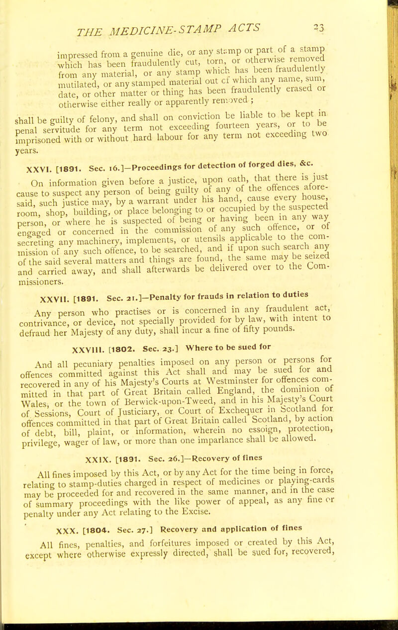impressed from a genuine die, or any stamp or part, of a stamp Sh has been fraudulently cut, torn or otherwise removed Sm any material, or any stamp which has been fraudulently mutilated, or any stamped material out cf winch any date, or other matter or thing has been fraudulently erased or otherwise either really or apparently removed ; shall be guilty of felony, and shall on conviction be liable to be kept in nenal servitude for any term not exceeding fourteen years, or to be Tprisoned with or without hard labour for any term not exceeding two years. XXVI. [1891. Sec. i6.]-Proceedings for detection of forged dies, &c. On information given before a justice, upon oath, that there is just cause to suspect any person of being guilty of any of the offences afore- S ^>stice ,4?, by a warrant under his hand cause every■ house room, shop, building, or place belonging to or occupied by the suspected perSn, or where he is suspected of being or having been in any way Engaged or concerned in [he commission of any such^offence or of secreting any machinery, implements, or utensils applicable to the com- nissionSof any such offence, to be searched, and if upon such search any of the said several matters and things are found the same may be seized and carried away, and shall afterwards be delivered over to the Com- missioners. XXVII. [1891. Sec. 21.]—Penalty for frauds in relation to duties Anv person who practises or is concerned in any fraudulent act, contrivance, or device, not specially provided for by law, with intent to defraud her Majesty of any duty, shall incur a fine of fifty pounds. XXVlll. [1802. Sec. 23.] Where to be sued for And all pecuniary penalties imposed on any person or persons for offences committed against this Act shall and may be sued for and recovered in any of his Majesty's Courts at Westminster for offences com- mitted in that part of Great Britain called England the dominion of Wales or the town of Berwick-upon-Tweed, and in his Majesty s Court of Sessions, Court of Justiciary, or Court of Exchequer in bcotland for offences committed in that part of Great Britain called Scotland, by action of debt, bill, plaint, or information, wherein no essoign, protection, privilege, wager of law, or more than one imparlance shall be allowed. XXIX. [1891. Sec. 26.]—Recovery of fines All fines imposed by this Act, or by any Act for the time being in force, relating to stamp-duties charged in respect of medicines or playing-cards may be proceeded for and recovered in the same manner, and in the case of summary proceedings with the like power of appeal, as any fine or penalty under any Act relating to the Excise. XXX. [1804. Sec. 27.] Recovery and application of fines All fines, penalties, and forfeitures imposed or created by this Act, except where otherwise expressly directed, shall be sued for, recovered,