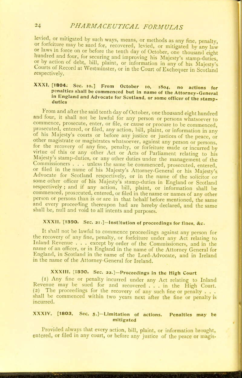 levied, or mitigated by such ways, means, or methods as any fine, penalty, or forfeiture may be sued for, recovered, levied, or mitigated by any law or laws in force on or before the tenth day of October, one thousand eight hundred and four, for securing and improving his Majesty's stamp-duties or by action of debt, bill, plaint, or information in any of his Majesty's Courts of Record at Westminster, or in the Court of Exchequer in Scotland respectively. 1 XXXI. [1804: Sec. io.] From October io, 1804, no actions for penalties shall be commenced but in name of the Attorney-General in England and Advocate for Scotland, or some officer of the stamp- duties From and after the said tenth day of October, one thousand eight hundred and four, it shall not be lawful for any person or persons whatsoever to commence, prosecute, enter, or file, or cause or procure to be commenced prosecuted, entered, or filed, any action, bill, plaint, or information in any of his Majesty's courts or before any justice or justices of the peace, or other magistrate or magistrates whatsoever, against any person or persons, for the recovery of any fine, penalty, or forfeiture made or incurred by virtue of this or any other Act or Acts of Parliament relating to his Majesty's stamp-duties, or any other duties under the management of the Commissioners . . . unless the same be commenced, prosecuted, entered, or filed in the name of his Majesty's Attorney-General or his Majesty's Advocate for Scotland respectively, or in the name of the solicitor or some other officer of his Majesty's stamp-duties in England or Scotland lespectively ; and if any action, bill, plaint, or information shall be commenced, prosecuted, entered, or filed in the name or names of any other person or persons than is or are in that behalf before mentioned, the same and every proceeding thereupon had are hereby declared, and the same shall be, null and void to all intents and purposes. XXXll. [1390. Sec. 21.]—Institution of proceedings for fines, &c. It shall not be lawful to commence proceedings against any person for the recovery of any fine, penalty, or forfeiture under any Act relating to Inland Revenue . . . except by order of the Commissioners, and in the name of an officer, or in England in the name of the Attorney General for England, in Scotland in the name of the Lord-Advocate, and in Ireland in the name of the Attorney-General for Ireland. XXXIII. [1390. Sec. 22.]—Proceedings in the High Court (1) Any fine or penalty incurred under any Act relating to Inland Revenue may be sued for and recovered ... in the High Court. (2) The proceedings for the recovery of any such fine or penalty . . . shall be commenced within two years next after the fine or penalty is incurred. XXXIV. [1803. Sec. 5.]— Limitation of actions. Penalties may be mitigated Provided always that every action, bill, plaint, or information brought, entered, or filed in any court, or before any justice of the peace or magis-