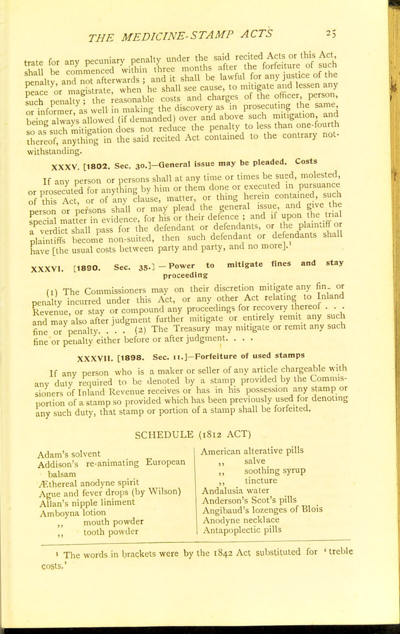 trate for any pecuniary penalty under the said recited Act s.or this Act shall be commenced within three months after the forfeiture of such oenaltv and not afterwards ; and it shall be lawful for any jus ice of the Eeace or magistrate, when he shall see cause, to mitigate and lessen any S Penal yT the easonable costs and charges of the officer person, or informe as well in making the discovery as in prosecuting the same bdnc S allowed (if demanded) over and above such mitigation and so L s^rmidgationdoes not reduce the penalty to less than one-fourth tLreoTanything in the said recited Act contained to the contrary not- withstanding. XXXV. [1802. Sec. 3o.]-QeneraI issue may be pleaded. Costs If any person or persons shall at any time or times be sued, molested, or prosecuted for anything by him or them done or executed in pursuance SPtbTSTor of Iny clause, matter, or thing herein contained such person or persons shall or may plead the general issue and give he soedal matter in evidence, for his or their defence ; and if upon the trial aP verdiS shall pass for the defendant or defendants, or the plaintiff or Plaintiffs becomPe non-suited, then such defendant or defendants shall have [the usual costs between party and party, and no morej. XXXVI. [1830. Sec. 35-] - Power to mitigate fines and stay proceeding m The Commissioners may on their discretion mitigate any fin or penalty incurred under this Act, or any other Act relating to Inland Revenue, or stay or compound any proceedings for recovery thereof . . . and may also after judgment further mitigate or entirely remit any such fine or penalty. . . . (2) The Treasury may mitigate or remit any such fine or penalty either before or after judgment. . . . XXXVII. [1898. Sec. 11.J—Forfeiture of used stamps If any person who is a maker or seller of any article chargeable with any duty required to be denoted by a stamp provided by the Commis- sioners of Inland Revenue receives or has in his possession any stamp or portion of a stamp so provided which has been previously used for denoting any such duty, that stamp or portion of a stamp shall be forfeited. SCHEDULE (1812 ACT) Adam's solvent Addison's re-animating European balsam /Ethereal anodyne spirit Ague and fever drops (by Wilson) Allan's nipple liniment Amboyna lotion mouth powder ,, tooth powder American alterative pills ,, salve ,, soothing syrup ,, tincture Andalusia water Anderson's Scot's pills Angibaud's lozenges of Blois Anodyne necklace Antapoplectic pills 1 The words in brackets were by the 1842 Act substituted for ' treble costs,'