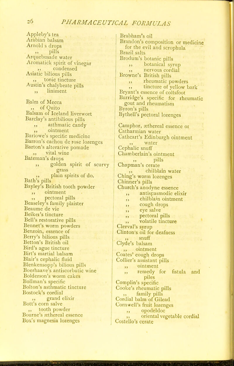 Appleby's tea Arabian balsam Arnold s drops >» pills Arquebusade water Aromatick spirit of vinegar ,, condensed Asiatic bilious pills tonic tincture Austin's chalybeate pills ,, liniment Balm of Mecca ,, of Quito Balsam of Iceland liverwort Barclay's antibilious pills ,, asthmatic candy ,, ointment Barlowe's specific medicine Bar ron's cachou de rose lozenges Barton's alterative pomade ,, vital wine Bateman's drops j, golden spirit of scur grass plain spirits of do. Bath's pills Bayley's British tooth powder ointment ,, pectoral pills Beaseley's family plaister Beaume de vie Beikei's tincture Bell's restorative pills Bennet's worm powders Benzoin, essence of Berry's bilious pills Betton's British oil Bird's ague tincture Birt's martial balsam Blair's cephalic fluid Blenkensopp's bilious pills Boerhaave's antiscorbutic wine Bolderson's worm cakes Bollman's specific Bolton's asthmatic tincture Bostock's cordial ,, grand elixir Bott's corn salve ,, tooth powder Bourne's icthereal essence Box's magnesia lozenges Brabham's oil Brandon's composition or medicine for the evil and scrophula Brazil salts Brodum's botanic pills ,, botanical syrup nervous cordial Browne's British pills ,, rheumatic powders ,, tincture of yellow bark Bryant's essence of coltsfoot Burridge's specific for rheumatic gout and rheumatism Byron's pills Bythell's pectoral lozenges Camphor, aethereal essence 01 \ Catharmian water Cathcart's Edinburgh ointment ,, water Cephalic snuff Chamberlain's ointment )> pills Chapman's cerate ,, chilblain water Ching's worm lozenges Chinner's pills Church's anodyne essence ,, antispasmodic elixir ,, chilblain ointment ,, cough drops ,, eye salve ,, pectoral pills ,, volatile tincture ClervaPs syrup | Clinton's oil for deafness ,, snuff Clyde's balsam ,, ointment Coates' cough drops Collier's assistant pills ,, ointment ,, remedy for fistula and piles Complin's specific Cooke's rheumatic pills ,, family pills Cordial balm of Gilead Cornwell's fruit lozenges ,, opodeldoc ,, oriental vegetable cordial I Costello's cerate