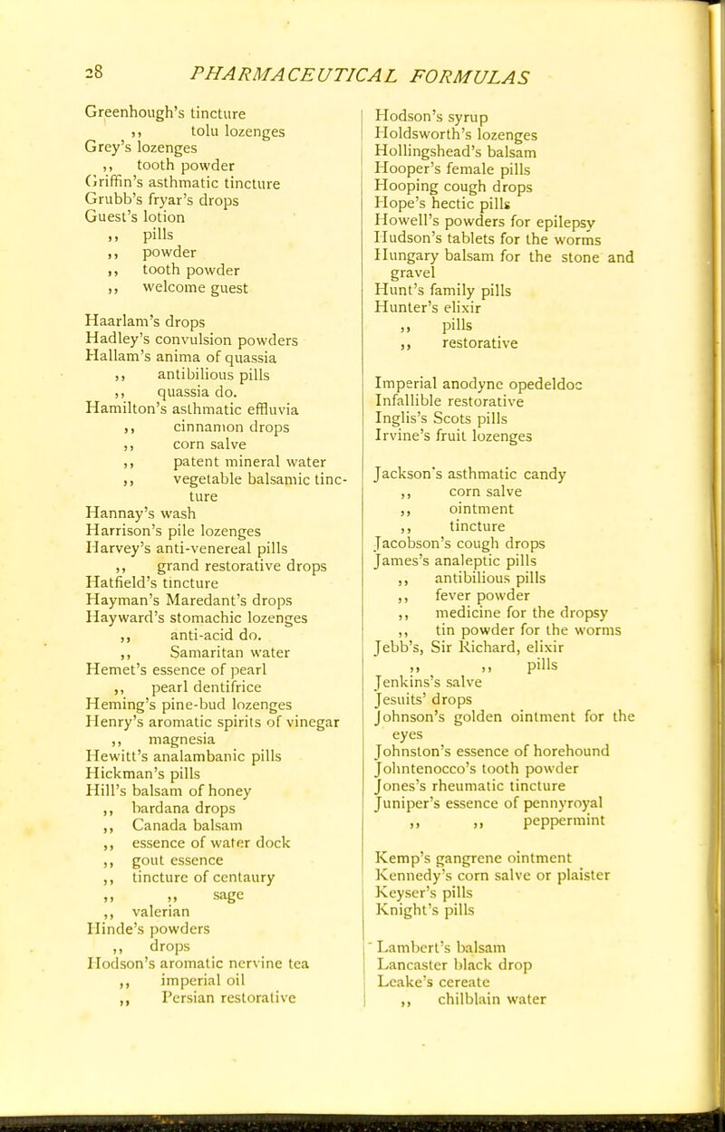 Greenhough's tincture ,, tolu lozenges Grey's lozenges ,, tooth powder Griffin's asthmatic tincture Grubb's fryar's drops Guest's lotion » pills powder tooth powder ,, welcome guest Haarlam's drops Hadley's convulsion powders Hallam's anima of quassia ,, antibilious pills ,, quassia do. Hamilton's asthmatic effluvia cinnamon drops ,, corn salve ,, patent mineral water vegetable balsamic tinc- ture Hannay's wash Harrison's pile lozenges Harvey's anti-venereal pills ,, grand restorative drops Hatfield's tincture Hayman's Maredant's drops Hayward's stomachic lozenges ,, anti-acid do. ,, Samaritan water Hemet's essence of pearl ,, pearl dentifrice Heming's pine-bud lozenges Henry's aromatic spirits of vinegar ,, magnesia Hewitt's analambanic pills Hickman's pills Hill's balsam of honey ,, bard ana drops ,, Canada balsam ,, essence of water dock ,, gout essence ,, tincture of centaury n it sage ,, valerian Ilinde's powders ,, drops Hodson's aromatic nervine tea imperial oil ,, Persian restorative Hodson's syrup Holdsworth's lozenges Hollingshead's balsam Hooper's female pills Hooping cough drops Hope's hectic pills Howell's powders for epilepsy Hudson's tablets for the worms Hungary balsam for the stone and gravel Hunt's family pills Hunter's elixir ,, pills ,, restorative Imperial anodyne opedeldoc Infallible restorative Inglis's Scots pills Irvine's fruit lozenges Jackson's asthmatic candy ,, corn salve ,, ointment ,, tincture Jacobson's cough drops James's analeptic pills ,, antibilious pills ,, fever powder ,, medicine for the dropsy ,, tin powder for the worms Jebb's, Sir Richard, elixir ,, ,, pills Jenkins's salve Jesuits' drops Johnson's golden ointment for the eyes Johnston's essence of horehound Johntenocco's tooth powder Jones's rheumatic tincture Juniper's essence of pennyroyal ,, peppermint Kemp's gangrene ointment Kennedy's corn salve or plaister Keyser's pills Knight's pills Lambert's balsam Lancaster black drop Leake's cereate ,, chilblain water