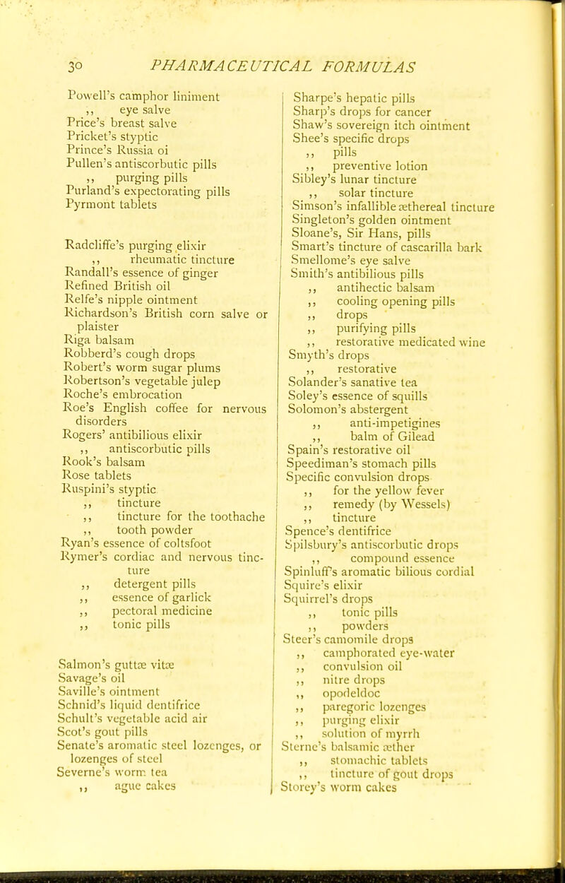 Powell's camphor liniment ,, eye salve Price's breast salve Pricket's styptic Prince's Russia oi Pullen's antiscorbutic pills ,, purging pills Purland's expectorating pills Pyrmont tablets Radcliffe's purging elixir ,, rheumatic tincture Randall's essence of ginger Refined British oil Relfe's nipple ointment Richardson's British corn salve or plaister Riga balsam Robberd's cough drops Robert's worm sugar plums Robertson's vegetable julep Roche's embrocation Roe's English coffee for nervous disorders Rogers' antibilious elixir ,, antiscorbutic pills Rook's balsam Rose tablets Ruspini's styptic ,, tincture ,, tincture for the toothache ,, tooth powder Ryan's essence of coltsfoot Rymer's cordiac and nervous tinc- ture ,, detergent pills ,, essence of garlick ,, pectoral medicine tonic pills Salmon's guttre vita; Savage's oil Saville's ointment Schnid's liquid dentifrice Schult's vegetable acid air Scot's gout pills Senate's aromatic steel lozenges, or lozenges of steel Severne's worm tea ague Cakes Sharpe's hepatic pills Sharp's drops for cancer Shaw's sovereign itch ointment Shee's specific drops pills ,, preventive lotion Sibley's lunar tincture ,, solar tincture Simson's infallible rethereal tincture Singleton's golden ointment Sloane's, Sir Hans, pills Smart's tincture of cascarilla bark Smellome's eye salve Smith's antibilious pills ,, antihectic balsam ,, cooling opening pills ,, drops ,, purifying pills ,, restorative medicated wine Smyth's drops ,, restorative Solander's sanative tea Soley's essence of squills Solomon's abstergent ,, anti-impetigines ,, balm of Gilead Spain's restorative oil Speediman's stomach pills Specific convulsion drops ,, for the yellow fever ,, remedy (by Wessels) ,, tincture Spence's dentifrice Spilsbury's antiscorbutic drops ,, compound essence SpinlufPs aromatic bilious cordial Squire's elixir Squirrel's drops ,, tonic pills ,, powders Steer's camomile drops ,, camphorated eye-water ,, convulsion oil ,, nitre drops ,, opodeldoc ,, paregoric lozenges ,, purging elixir ,, solution of myrrh Sterne's balsamic tether ,, stomachic tablets ,, tincture of gout drops Storey's worm cakes