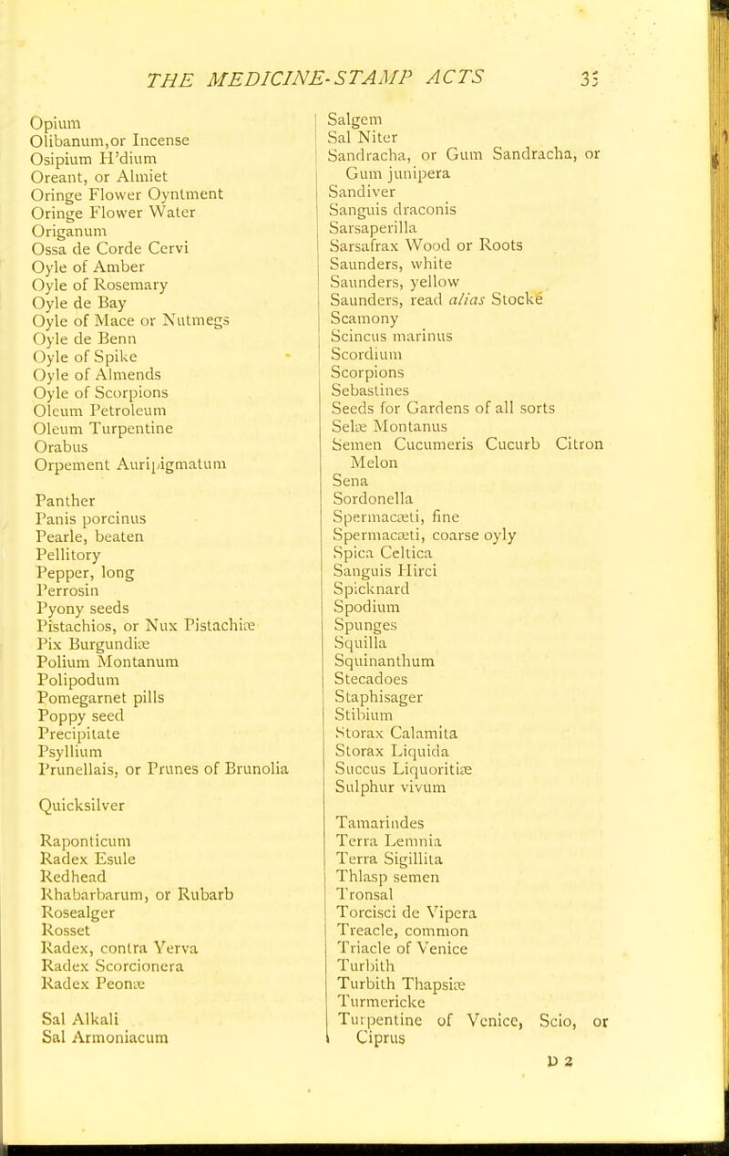 Opium Olibanum.or Incense Osipium H'dium Oreant, or Almiet Oringe Flower Oyntment Oringe Flower Water Origanum Ossa de Corde Cervi Oyle of Amber Oyle of Rosemary Oyle de Bay Oyle of Mace or Nutmegs Oyle de Benn Oyle of Spike Oyle of Almends Oyle of Scorpions Oleum Petroleum Oleum Turpentine Orabus Orpement Auripigmatum Panther Panis porcinus Pearle, beaten Pellitory Pepper, long Perrosin Pyony seeds Pistachios, or Nux Pistachfce Pix Burgundke Polium Montanum Polipodum Pomegarnet pills Poppy seed Precipitate Psyllium Prunellais. or Prunes of Brunolia Quicksilver Raponticum Radex Esule Redhead Rhabarbarum, or Rubarb Rosealger Rosset Radex, contra Yerva Radex Scorcionera Radex Peonx Sal Alkali Sal Armoniacum Salgem Sal Niter Sandracha, or Gum Sandracha, or Gum junipera Sandiver Sanguis draconis Sarsaperilla Sarsafrax Wood or Roots Saunders, white Saunders, yellow Saunders, read alias Stocke Scamony Scincus marinus Scordium Scorpions Sebastines Seeds for Gardens of all sorts Selae Montanus Semen Cucumeris Cucurb Citron Melon Sena Sordonella Spermacreli, fine Spermacreti, coarse oyly Spica Celtica Sanguis Hirci Spicknard S podium Spunges Squilla Squinanthum Stecadoes Staphisager Stibium Storax Calamita Storax Liquida Succus Liquoritije Sulphur vivum Tamarindes Terra Lemnia Terra Sigillita Thlasp semen Tronsal Torcisci de Vipera Treacle, common Triacle of Venice Turbith Turbith Thapske Turmericke Turpentine of Venice, Scio, or i Ciprus D 2