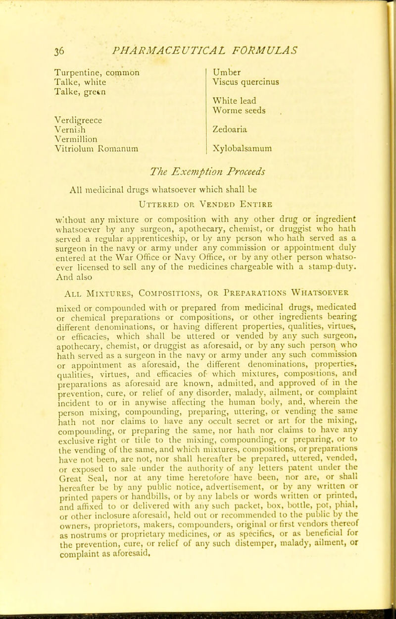 Turpentine, common Talke, white Talke, gretn Umber Viscus quercinus White lead Worme seeds Verdigreece Verniih Vermillion Vitriolum Romanum Zedoaria Xylobalsamum The Exemption Proceeds All medicinal drugs whatsoever which shall be Uttered or Vended Entire without any mixture or composition with any other drug or ingredient whatsoever by any surgeon, apothecary, chemist, or druggist who halh served a regular apprenticeship, or by any person who halh served as a surgeon in the navy or army under any commission or appointment duly entered at the War Office or Navy Office, or by any other person whatso- ever licensed to sell any of the medicines chargeable with a stamp-duty. And also All Mixtures, Compositions, or Preparations Whatsoever mixed or compounded with or prepared from medicinal drugs, medicated or chemical preparations or compositions, or other ingredients bearing different denominations, or having different properties, qualities, virtues, or efficacies, which shall be uttered or vended by any such surgeon, apothecary, chemist, or druggist as aforesaid, or by any such person who hath served as a surgeon in the navy or army under any such commission or appointment as aforesaid, the different denominations, properties, qualities, virtues, and efficacies of which mixtures, compositions, and preparations as aforesaid are known, admitted, and approved of in the prevention, cure, or relief of any disorder, malady, ailment, or complaint incident to or in anywise affecting the human body, and, wherein the person mixing, compounding, preparing, uttering, or vending the same hath not nor claims to have any occult secret or art for the mixing, compounding, or preparing the same, nor hath nor claims to have any exclusive right or title to the mixing, compounding, or preparing, or to the vending of the same, and which mixtures, compositions, or preparations have not been, are not, nor shall hereafter be prepared, uttered, vended, or exposed to sale under the authority of any letters patent under the Great Seal, nor at any time heretofore have been, nor are, or shall hereafter be by any public notice, advertisement, or by any written or printed papers or handbills, or by any labels or words written or printed, and affixed to or delivered with any such packet, box, bottle, pot, phial, or other inclosure aforesaid, held out or recommended to the public by the owners, proprietors, makers, compounders, original or first vendors thereof as nostrums or proprietary medicines, or as specifics, or as beneficial for the prevention, cure, or relief of any such distemper, malady, ailment, or complaint as aforesaid.