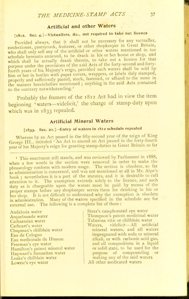 Artificial and other Waters . [1812. Sec. 4.]-Victuallers, &c, not required to take out licence Provided always, that it shall not be necessary for any victualler, confectioner, pastrycook, fruiterer, or other shopkeeper in Great Britain, who shall only sell any of the artificial or other waters mentioned in the schedule hereunto annexed, to be drank in his or her house or shop, and which shall be actually drank therein, to take out a licence for that purpose under the provisions of the said Acts of the forty-second and forty- fourth years of his Majesty's reign, provided such waters shall be sold by him or her in bottles with paper covers, wrappers, or labels du y stamped, properly and sufficiently pasted, stuck, fastened, or affixed to the same in the manner hereinbefore mentioned ; anything in the said Acts contained to the contrary notwithstanding.1 Probably the framers of the 1812 Act had in view the item beginning ' waters—videlicit,' the charge of stamp-duty upon which was in 1833 repealed. Artificial Mineral Waters [1833. Sec. 20.]—Entry of waters in 1812 schedule repealed Whereas by an Act passed in the fifty-second year of the reign of King George III., intituled 'An Act to amend an Act passed in the forty-fourth year of his Majesty's reign for granting stamp-duties in Great Britain so far 1 This enactment still stands, and was reviewed by Parliament in 1888, when a few words in the section were removed in order to make the phraseology conform with modern usage. The section is obsolete, so far as administration is concerned, and was not mentioned at all in Mr. Alpe's book ; nevertheless it is a part of the statutes, and it is desirable to call attention to it. The exemption extends solely to the licence, and such duty as is chargeable upon the waters must be paid by means of the proper stamps before any shopkeeper serves them for drinking in his or her shop. It is not difficult to understand why the exemption is obsolete in administration. Many of the waters specified in the schedule are for external use. The following is a complete list of them : Andalusia water Arquebusade water Catharmian water Cathcart's water Chapman's chilblain water Eau de Cologne Eau medicinale de Husson Freeman's eye water Hamilton's patent mineral water I lay ward's Samaritan water Leake's chilblain water Lowrie's eye water Steer's camphorated eye water Thompson's patent medicinal water Tuberosa vitae or chilblain water Waters, videlicit—All artificial mineral waters, and all waters impregnated with soda or mineral alkali, or with carbonic acid gas, and all compositions in a liquid or solid state, to be used for the purpose of compounding or making any of the said waters All other medicated waters