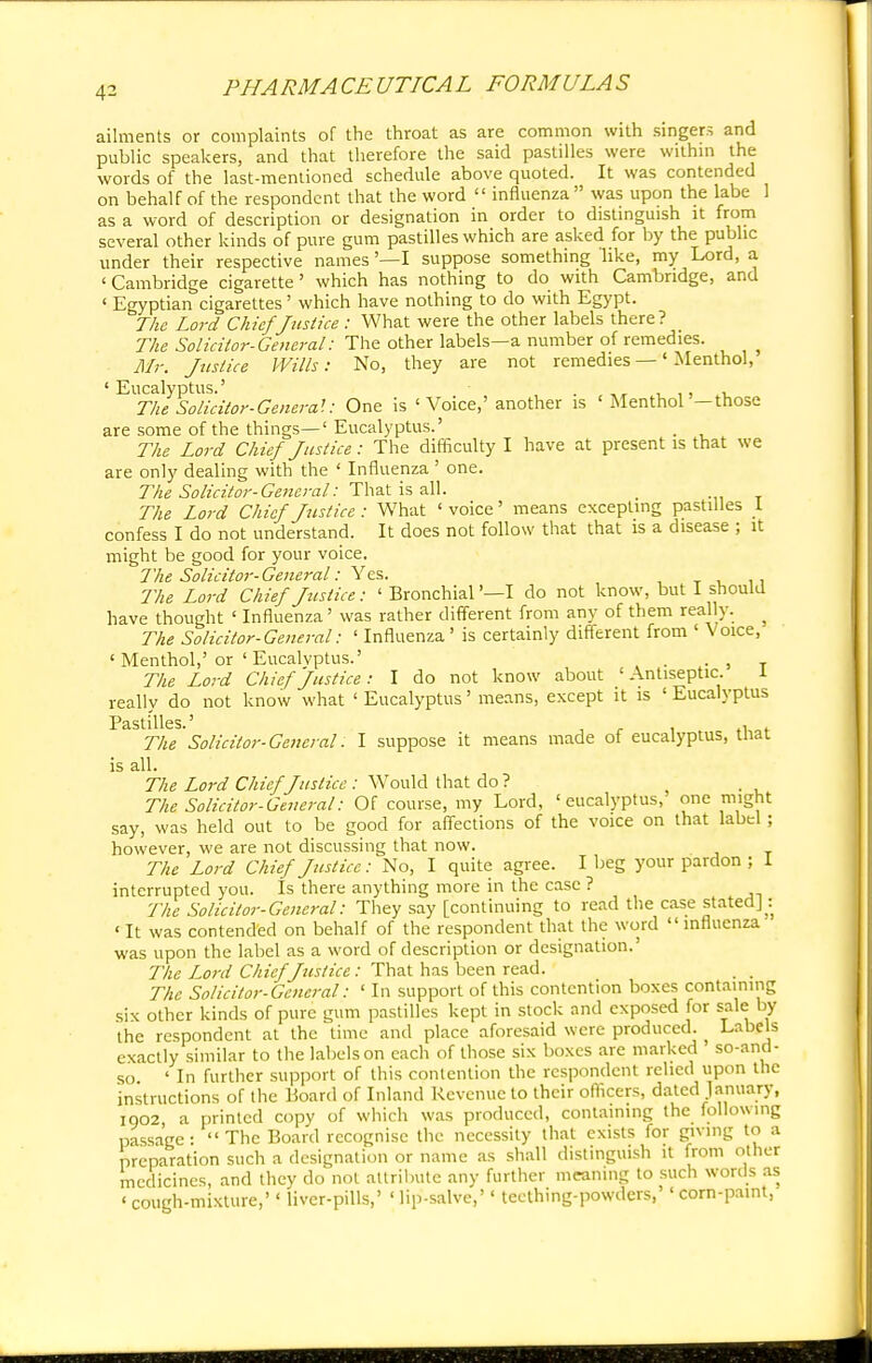 4- ailments or complaints of the throat as are common with singers and public speakers, and that therefore the said pastilles were within the words of the last-mentioned schedule above quoted. It was contended on behalf of the respondent that the word  influenza  was upon the labe 1 as a word of description or designation in order to distinguish it from several other kinds of pure gum pastilles which are asked for by the public under their respective names'—I suppose something like, my Lord, a < Cambridge cigarette' which has nothing to do with Cambridge, and ' Egyptian cigarettes' which have nothing to do with Egypt. The Lord Chief Justice: What were the other labels there? The Solicitor-General: The other labels—a number of remedies. > Mr. Justice Wills: No, they are not remedies —' Menthol, 'Eucalyptus.' . The Solicitor-Genera!: One is 1 Voice,' another is 'Menthol -those are some of the things—' Eucalyptus.' . The Lord Chief Justice: The difficulty I have at present is that we are only dealing with the ' Influenza ' one. The Solicitor-General: That is all. The Lord Chief Justice : What ' voice' means excepting pastilles I confess I do not understand. It does not follow that that is a disease ; it might be good for your voice. The Solicitor-General: Yes. The Lord Chief Justice: ' Bronchial '—I do not know, but I should have thought ' Influenza' was rather different from any of them really. ? The Solicitor-General: ' Influenza ' is certainly different from ' Voice, ' Menthol,'or ' Eucalyptus.' , , The Lord Chief Justice: I do not know about 'Antiseptic. I really do not know what ' Eucalyptus' means, except it is ' Eucalyptus Pastilles.5 The 'Solicitor-General: I suppose it means made of eucalyptus, that is all. The Lord Chief Justice : WTould that do ? The Solicitor-General: Of course, my Lord, 'eucalyptus, one might say, was held out to be good for affections of the voice on that label ; however, we are not discussing that now. The Lord Chief Justice: No, I quite agree. I beg your pardon ; 1 interrupted you. Is there anything more in the case ? The Solicitor-General: They say [continuing to read the case stated] : ' It was contended on behalf of the respondent that the word  influenza was upon the label as a word of description or designation.' The Lord Chief Justice: That has been read. The Solicitor-General: ' In support of this contention boxes containing six other kinds of pure gum pastilles kept in stock and exposed for sale by the respondent at the time and place aforesaid were produced. Labels exactly similar to the labels on each of those six boxes are marked so-and- so 'In further support of this contention the respondent relied upon the instructions of the Board of Inland Revenue to their officers, dated January, 1902, a printed copy of which was produced, containing the following passage: The Board recognise the necessity that exists for giving to a preparation such a designation or name as shall distinguish it from other medicines, and they do not attribute any further meaning to such words as « cough-mixture,'' liver-pills,' ' lip-salve,'' teething-powders,'' corn-paint,