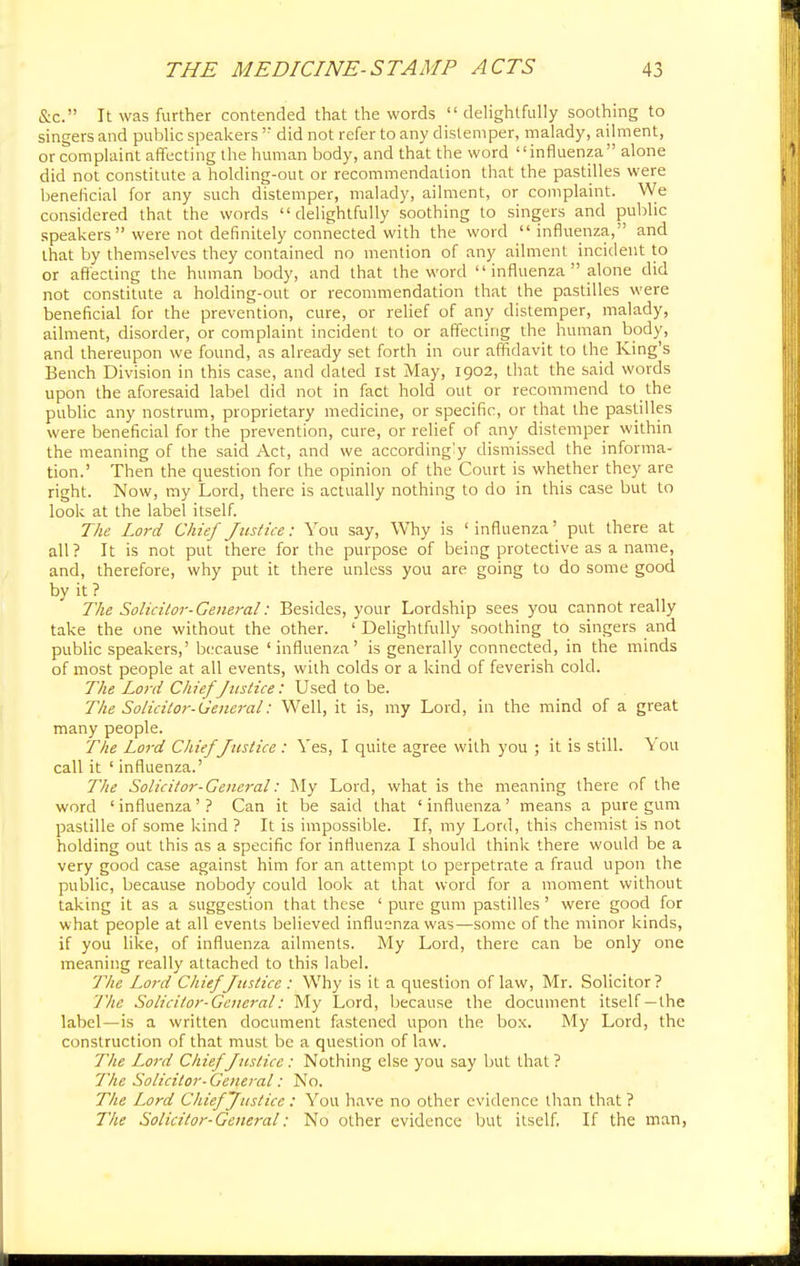 &c. It was further contended that the words  delightfully soothing to singers and public speakers  did not refer to any distemper, malady, ailment, or complaint affecting the human body, and that the word influenza alone did not constitute a holding-out or recommendation that the pastilles were beneficial for any such distemper, malady, ailment, or complaint. We considered that the words delightfully soothing to singers and public speakers  were not definitely connected with the word influenza, and that by themselves they contained no mention of any ailment incident to or affecting the human body, and that the word  influenza  alone did not constitute a holding-out or recommendation that the pastilles were beneficial for the prevention, cure, or relief of any distemper, malady, ailment, disorder, or complaint incident to or affecting the human body, and thereupon we found, as already set forth in our affidavit to the King's Bench Division in this case, and dated 1st May, 1902, that the said words upon the aforesaid label did not in fact hold out or recommend to the public any nostrum, proprietary medicine, or specific, or that the pastilles were beneficial for the prevention, cure, or relief of any distemper within the meaning of the said Act, and we accordingly dismissed the informa- tion.' Then the question for the opinion of the Court is whether they are right. Now, my Lord, there is actually nothing to do in this case but to look at the label itself. The Lord Chief Justice: You say, Why is 'influenza' put there at all? It is not put there for the purpose of being protective as a name, and, therefore, why put it there unless you are going to do some good by it ? The Solicitor-General: Besides, your Lordship sees you cannot really take the one without the other. 1 Delightfully soothing to singers and public speakers,' because 'influenza' is generally connected, in the minds of most people at all events, with colds or a kind of feverish cold. The Lord Chief Justice: Used to be. The Solicitor-General: Well, it is, my Lord, in the mind of a great many people. The Lord Chief Justice : Yes, I quite agree with you ; it is still. You call it ' influenza.' The Solicitor-General: My Lord, what is the meaning there of the word 1 influenza' ? Can it be said that ' influenza' means a pure gum pastille of some kind ? It is impossible. If, my Lord, this chemist is not holding out this as a specific for influenza I should think there would be a very good case against him for an attempt to perpetrate a fraud upon the public, because nobody could look at that word for a moment without taking it as a suggestion that these ' pure gum pastilles ' were good for what people at all events believed influenza was—some of the minor kinds, if you like, of influenza ailments. My Lord, there can be only one meaning really attached to this label. 'The Lord Chief Justice : Why is it a question of law, Mr. Solicitor? The Solicitor-General: My Lord, because the document itself —the label—is a written document fastened upon the box. My Lord, the construction of that must be a question of law. The Lord Chief Justice: Nothing else you say but that? Tin: Solicitor-General: No. The Lord Chief Justice : You have no other evidence than that ? The Solicitor-General: No other evidence but itself. If the man,