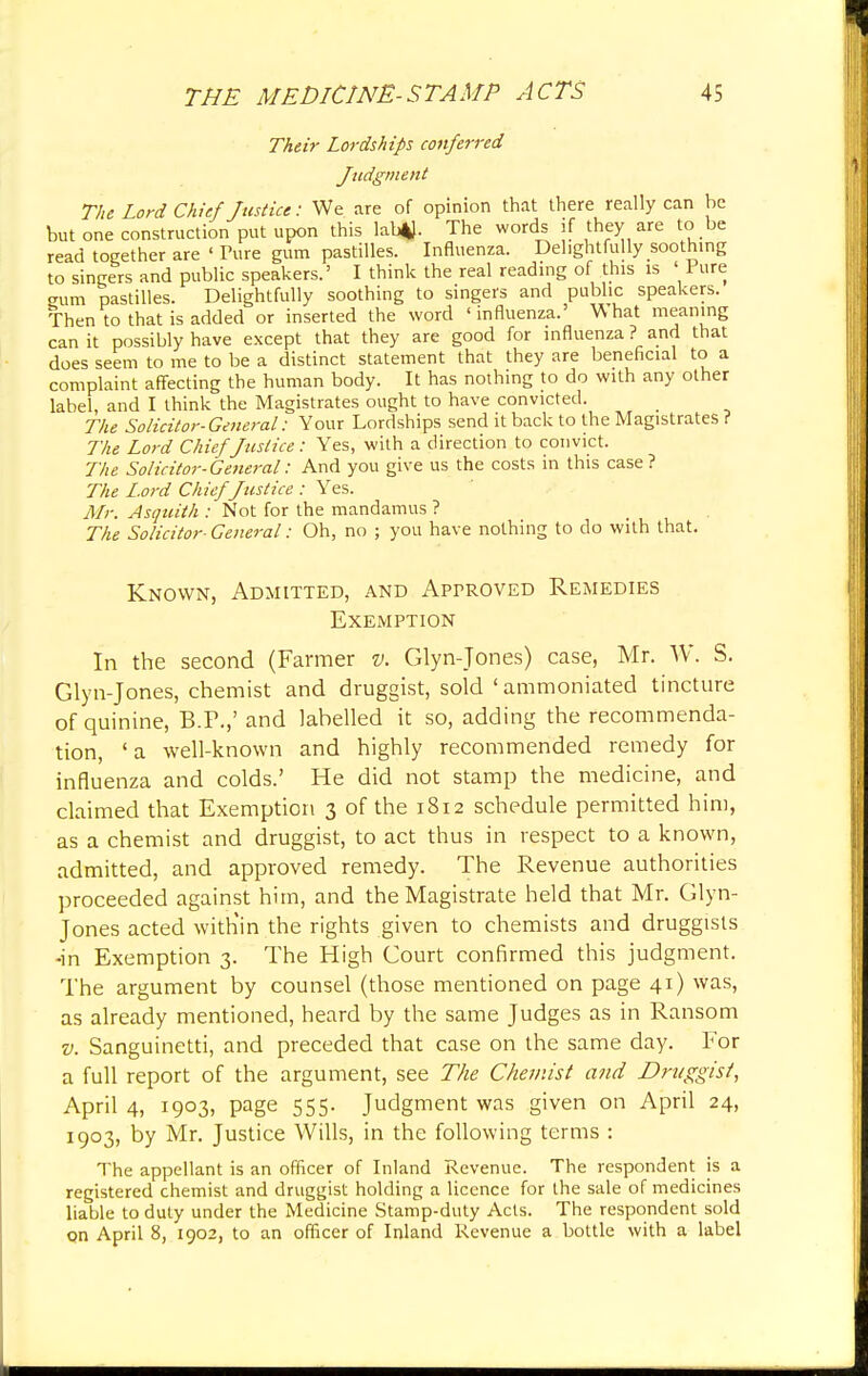 Their Lordships conferred Judgment The Lord Chief Justice: We are of opinion that there really can he but one construction put upon this labtf. The words if they are to be read together are ' Ture gum pastilles. Influenza. Delightfully soothing to singers and public speakers.' I think the real reading of this is ' Pure gum pastilles. Delightfully soothing to singers and public speakers. Then to that is added or inserted the word 'influenza.' What meaning can it possibly have except that they are good for influenza ? and that does seem to me to be a distinct statement that they are beneficial to a complaint affecting the human body. It has nothing to do with any other label, and I think the Magistrates ought to have convicted. The Solicitor- General: Your Lordships send it back to the Magistrates ? The Lord Chief Justice: Yes, with a direction to convict. The Solicitor-Ge?teral: And you give us the costs in this case? The Lord Chief Justice : Yes. Mr. Asquith : Not for the mandamus ? The Solicitor- General: Oh, no ; you have nothing to do with that. Known, Admitted, and Approved Remedies Exemption In the second (Farmer v. Glyn-Jones) case, Mr. W. S. Glyn-Jones, chemist and druggist, sold ' ammoniated tincture of quinine, B.P.,' and labelled it so, adding the recommenda- tion, 'a well-known and highly recommended remedy for influenza and colds.' He did not stamp the medicine, and claimed that Exemption 3 of the 1812 schedule permitted him, as a chemist and druggist, to act thus in respect to a known, admitted, and approved remedy. The Revenue authorities proceeded against him, and the Magistrate held that Mr. Glyn- Jones acted with'in the rights given to chemists and druggists •in Exemption 3. The High Court confirmed this judgment. The argument by counsel (those mentioned on page 41) was, as already mentioned, heard by the same Judges as in Ransom v. Sanguinetti, and preceded that case on the same day. For a full report of the argument, see The Chemist and Druggist, April 4, 1903, page 555. Judgment was given on April 24, 1903, by Mr. Justice Wills, in the following terms : The appellant is an officer of Inland Revenue. The respondent is a registered chemist and druggist holding a licence for the sale of medicines liable to duty under the Medicine Stamp-duty Acts. The respondent sold on April 8, 1902, to an officer of Inland Revenue a bottle with a label