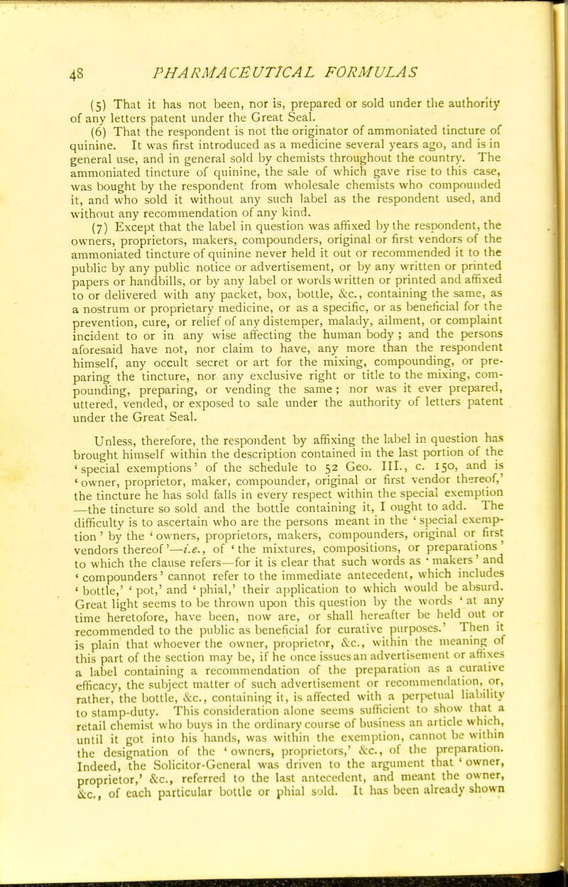 (5) That it has not been, nor is, prepared or sold under the authority of any letters patent under the Great Seal. (6) That the respondent is not the originator of ammoniated tincture of quinine. It was first introduced as a medicine several years ago, and is in general use, and in general sold by chemists throughout the country. The ammoniated tincture of quinine, the sale of which gave rise to this case, was bought by the respondent from wholesale chemists who compounded it, and who sold it without any such label as the respondent used, and without any recommendation of any kind. (7) Except that the label in question was affixed by the respondent, the owners, proprietors, makers, compounders, original or first vendors of the ammoniated tincture of quinine never held it out or recommended it to the public by any public notice or advertisement, or by any written or printed papers or handbills, or by any label or words written or printed and affixed to or delivered with any packet, box, bottle, &c, containing the same, as a nostrum or proprietary medicine, or as a specific, or as beneficial for the prevention, cure, or relief of any distemper, malady, ailment, or complaint incident to or in any wise affecting the human body ; and the persons aforesaid have not, nor claim to have, any more than the respondent himself, any occult secret or art for the mixing, compounding, or pre- paring the tincture, nor any exclusive right or title to the mixing, com- pounding, preparing, or vending the same ; nor was it ever prepared, uttered, vended, or exposed to sale under the authority of letters patent under the Great Seal. Unless, therefore, the respondent by affixing the label in question has brought himself within the description contained in the last portion of the 'special exemptions' of the schedule to 52 Geo. III., c. 150, and is ' owner, proprietor, maker, compounder, original or first vendor thereof,' the tincture he has sold falls in every respect within the special exemption —the tincture so sold and the bottle containing it, I ought to add. The difficulty is to ascertain who are the persons meant in the ' special exemp- tion ' by the ' owners, proprietors, makers, compounders, original or first vendors thereof'—i.e., of 'the mixtures, compositions, or preparations' to which the clause refers—for it is clear that such words as ■ makers' and ' compounders' cannot refer to the immediate antecedent, which includes ' bottle,' ' pot,' and ' phial,' their application to which would be absurd. Great light seems to be thrown upon this question by the words ' at any time heretofore, have been, now are, or shall hereafter be held out or recommended to the public as beneficial for curative purposes.' Then it is plain that whoever the owner, proprietor, &c, within the meaning of this part of the section may be, if he once issues an advertisement or affixes a label containing a recommendation of the preparation as a curative efficacy, the subject matter of such advertisement or recommendation, or, rather, the bottle, &C, containing it, is affected with a perpetual liability to stamp-duty. This consideration alone seems sufficient to show that a retail chemist who buys in the ordinary course of business an article which, until it got into his hands, was within the exemption, cannot be within the designation of the 'owners, proprietors,' &C, of the preparation. Indeed, the Solicitor-General was driven to the argument that ' owner, proprietor,' &c, referred to the last antecedent, and meant the owner, Slc of each particular bottle or phial sold. It has been already shown