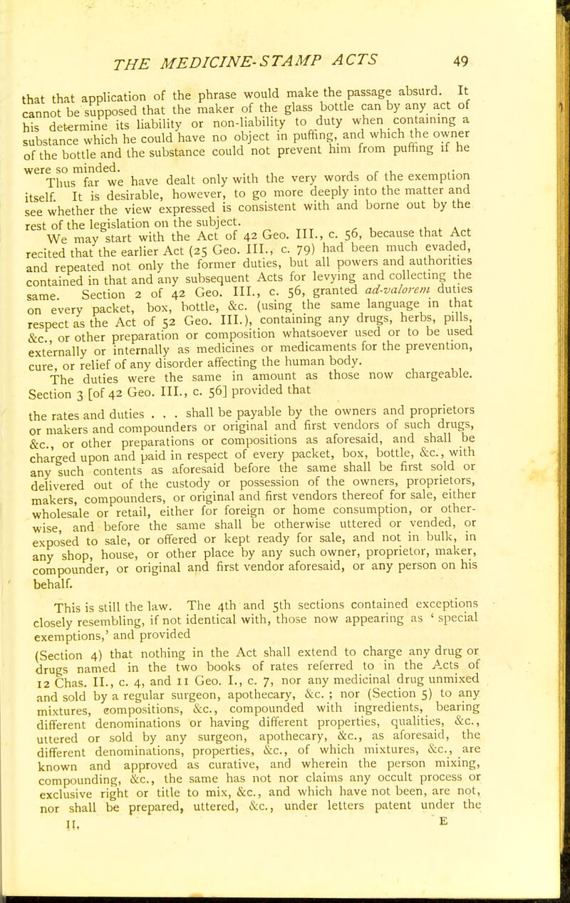 that that application of the phrase would make the passage absurd. It cannot be supposed that the maker of the glass bottle can by any act of his determine its liability or non-liability to duty when containing a substance which he could have no object in puffing and which the owner of the bottle and the substance could not prevent him from puffing if he were so minded. , . , . Thus far we have dealt only with the very words of the exemption itself. It is desirable, however, to go more deeply into the matter and see whether the view expressed is consistent with and borne out by the rest of the legislation on the subject. We may start with the Act of 42 Geo. III., c. 56, because that Act recited that the earlier Act (25 Geo. III., c. 79) had been much evaded, and repeated not only the former duties, but all powers and authorities contained in that and any subsequent Acts for levying and collecting the same Section 2 of 42 Geo. III., c. 56, granted ad-valorem duties on every packet, box, bottle, &c. (using the same language in that respect as the Act of 52 Geo. III.), containing any drugs, herbs, pills &c or other preparation or composition whatsoever used or to be used externally or internally as medicines or medicaments for the prevention, cure, or relief of any disorder affecting the human body. The duties were the same in amount as those now chargeable. Section 3 [of 42 Geo. III., c. 56] provided that the rates and duties . . . shall be payable by the owners and proprietors or makers and compounders or original and first vendors of such drugs, &c., or other preparations or compositions as aforesaid, and shall be charged upon and paid in respect of every packet, box, bottle, &c, with any such contents as aforesaid before the same shall be first sold or delivered out of the custody or possession of the owners, proprietors, makers, compounders, or original and first vendors thereof for sale, either wholesale or retail, either for foreign or home consumption, or other- wise, and before the same shall be otherwise uttered or vended, or exposed to sale, or offered or kept ready for sale, and not in bulk, in any shop, house, or other place by any such owner, proprietor, maker, compounder, or original and first vendor aforesaid, or any person on his behalf. This is still the law. The 4th and 5th sections contained exceptions closely resembling, if not identical with, those now appearing as ' special exemptions,' and provided (Section 4) that nothing in the Act shall extend to charge any drug or drugs named in the two books of rates referred to in the Acts of 12 Chas. II., c. 4, and 11 Geo. I., c. 7, nor any medicinal drug unmixed and sold by a regular surgeon, apothecary, &c. ; nor (Section 5) to any mixtures, compositions, &c, compounded with ingredients, bearing different denominations or having different properties, qualities, &c, uttered or sold by any surgeon, apothecary, &c, as aforesaid, the different denominations, properties, &c, of which mixtures, &c, are known and approved as curative, and wherein the person mixing, compounding, &c, the same has not nor claims any occult process or exclusive right or title to mix, &c, and which have not been, are not, nor shall be prepared, uttered, &c, under letters patent under the II. E