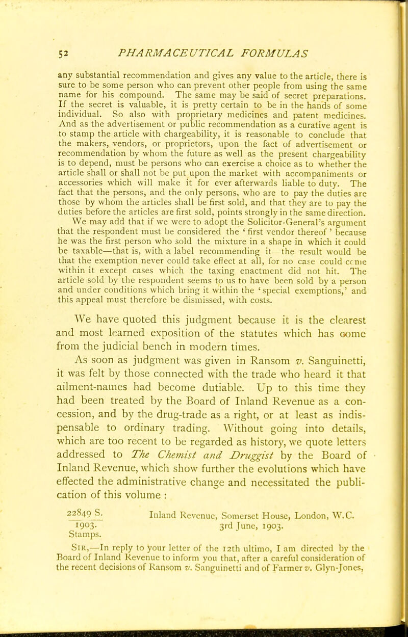 any substantial recommendation and gives any value to the article, there is sure to be some person who can prevent other people from using the same name for his compound. The same may be said of secret preparations. If the secret is valuable, it is pretty certain to be in the hands of some individual. So also with proprietary medicines and patent medicines. And as the advertisement or public recommendation as a curative agent is to stamp the article with chargeability, it is reasonable to conclude that the makers, vendors, or proprietors, upon the fact of advertisement or recommendation by whom the future as well as the present chargeability is to depend, must be persons who can exercise a choice as to whether the article shall or shall not be put upon the market with accompaniments or accessories which will make it for ever afterwards liable to duty. The fact that the persons, and the only persons, who are to pay the duties are those by whom the articles shall be first sold, and that they are to pay the duties before the articles are first sold, points strongly in the same direction. We may add that if we were to adopt the Solicitor-General's argument that the respondent must be considered the ' first vendor thereof ' because he was the first person who sold the mixture in a shape in which it could be taxable—that is, with a label recommending it—the result would be that the exemption never could take effect at all, for no case could cc me within it except cases which the taxing enactment did not hit. The article sold by the respondent seems to us to have been sold by a person and under conditions which bring it within the 'special exemptions,' and this appeal must therefore be dismissed, with costs. We have quoted this judgment because it is the clearest and most learned exposition of the statutes which has come from the judicial bench in modern times. As soon as judgment was given in Ransom v. Sanguinetti, it was felt by those connected with the trade who heard it that ailment-names had become dutiable. Up to this time they had been treated by the Board of Inland Revenue as a con- cession, and by the drug-trade as a right, or at least as indis- pensable to ordinary trading. Without going into details, which are too recent to be regarded as history, we quote letters addressed to The Chemist and Druggist by the Board of Inland Revenue, which show further the evolutions which have effected the administrative change and necessitated the publi- cation of this volume : 22849 S. Inland Revenue, Somerset House, London, W.C. I9°3- 3rd June, 1903. Stamps. Sir,—In reply to your letter of the 12th ultimo, I am directed by the Board of Inland Revenue to inform you that, after a careful consideration of the recent decisions of Ransom v. Sanguinetti and of Farmer v. Glyn-Jones,