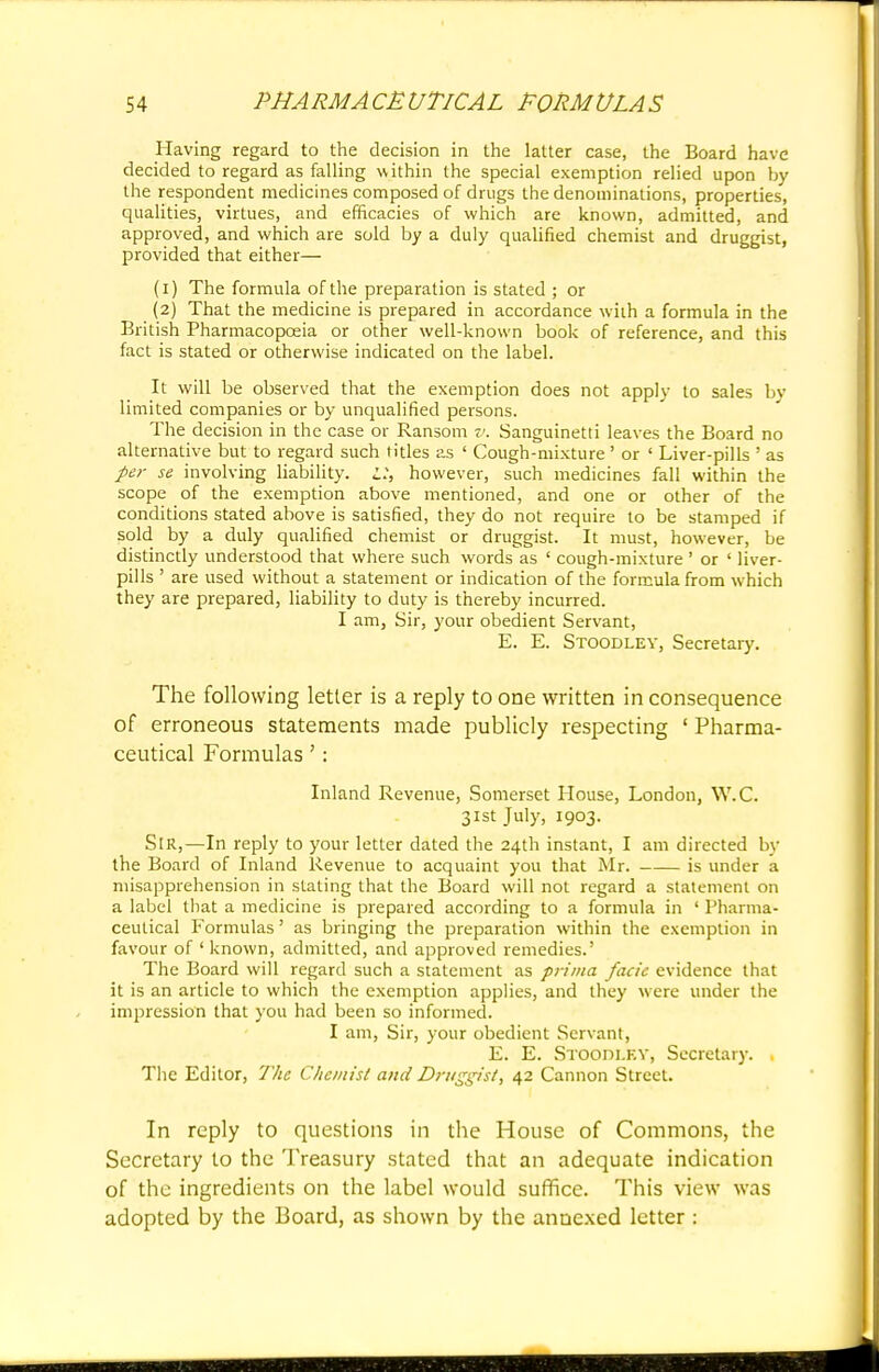 Having regard to the decision in the latter case, the Board have decided to regard as falling within the special exemption relied upon by the respondent medicines composed of drugs the denominations, properties, qualities, virtues, and efficacies of which are known, admitted, and approved, and which are sold by a duly qualified chemist and druggist, provided that either— (1) The formula of the preparation is stated ; or (2) That the medicine is prepared in accordance with a formula in the British Pharmacopoeia or other well-known book of reference, and this fact is stated or otherwise indicated on the label. It will be observed that the exemption does not apply to sales by limited companies or by unqualified persons. The decision in the case or Ransom v. Sanguinetti leaves the Board no alternative but to regard such titles as ' Cough-mixture ' or ' Liver-pills ' as per se involving liability, i:, however, such medicines fall within the scope of the exemption above mentioned, and one or other of the conditions stated above is satisfied, they do not require to be stamped if sold by a duly qualified chemist or druggist. It must, however, be distinctly understood that where such words as ' cough-mixture ' or ' liver- pills ' are used without a statement or indication of the formula from which they are prepared, liability to duty is thereby incurred. I am, Sir, your obedient Servant, E. E. Stoodley, Secretary. The following letter is a reply to one written in consequence of erroneous statements made publicly respecting ' Pharma- ceutical Formulas': Inland Revenue, Somerset House, London, W.C. 31st July, 1903. SIR,—In reply to your letter dated the 24th instant, I am directed by the Board of Inland Revenue to acquaint you that Mr. is under a misapprehension in stating that the Board will not regard a statement on a label that a medicine is prepared according to a formula in ' Pharma- ceutical Formulas' as bringing the preparation within the exemption in favour of ' known, admitted, and approved remedies.' The Board will regard such a statement as prima facie evidence that it is an article to which the exemption applies, and they w ere under the impression that you had been so informed. I am, Sir, your obedient Servant, E. E. Stoodlky, Secretary. The Editor, The Chemist and Druggist, 42 Cannon Street. In reply to questions in the House of Commons, the Secretary to the Treasury stated that an adequate indication of the ingredients on the label would suffice. This view was adopted by the Board, as shown by the annexed letter :