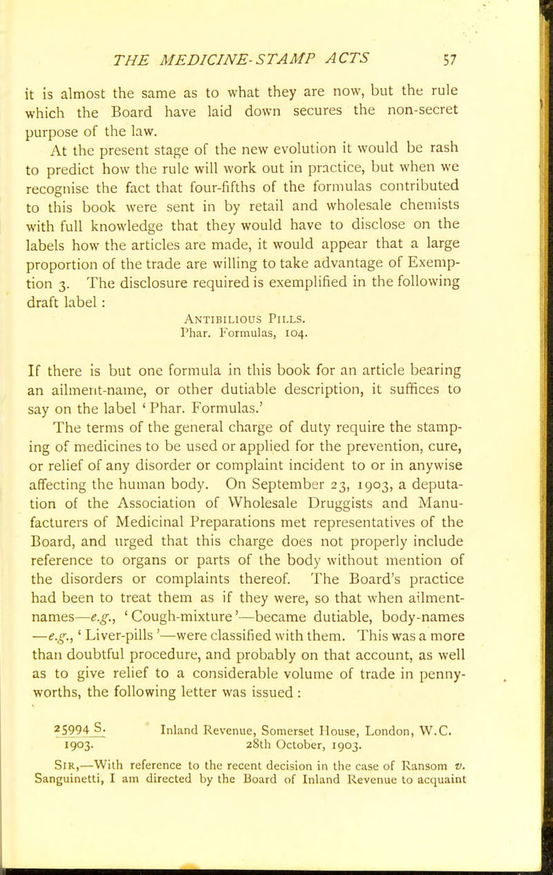 it is almost the same as to what they are now, but the rule which the Board have laid down secures the non-secret purpose of the law. At the present stage of the new evolution it would be rash to predict how the rule will work out in practice, but when we recognise the fact that four-fifths of the formulas contributed to this book were sent in by retail and wholesale chemists with full knowledge that they would have to disclose on the labels how the articles are made, it would appear that a large proportion of the trade are willing to take advantage of Exemp- tion 3. The disclosure required is exemplified in the following draft label: Antibilious Pills. Phar. Formulas, 104. If there is but one formula in this book for an article bearing an ailment-name, or other dutiable description, it suffices to say on the label 1 Phar. Formulas.' The terms of the general charge of duty require the stamp- ing of medicines to be used or applied for the prevention, cure, or relief of any disorder or complaint incident to or in anywise affecting the human body. On September 23, 1903, a deputa- tion of the Association of Wholesale Druggists and Manu- facturers of Medicinal Preparations met representatives of the Board, and urged that this charge does not properly include reference to organs or parts of the body without mention of the disorders or complaints thereof. The Board's practice had been to treat them as if they were, so that when ailment- names—e.g., 'Cough-mixture'—became dutiable, body-names —e.g.,' Liver-pills '—were classified with them. This was a more than doubtful procedure, and probably on that account, as well as to give relief to a considerable volume of trade in penny- worths, the following letter was issued : 25994 S. Inland Revenue, Somerset House, London, W.C. 1903. 28th October, 1903. Sir,—With reference to the recent decision in the case of Ransom v. Sanguinetti, I am directed by the Board of Inland Revenue to acquaint