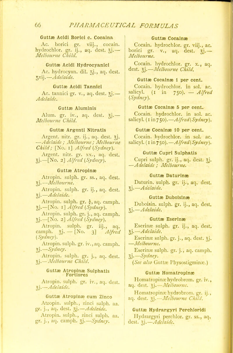 Guttae Acldi Borlcl c. Cocaina Ac. borici gr. viij., cocain. hydrochlor. gr. ij., aq. dest. gj.— Melbourne Child. Guttse Acidi Hydrocyanic! Ac. hydrocyan. dil. 5j'., aq. dest. 5vij. —A delaide. Guttae Acidi Tannici Ac. tannici gr. v., aq. dest. gj.— Adelaide. Guttse Aluminis Alum. gr. iv., aq. dest. §j.— Melbourne Child. Guttae Argenti Nitratis Argent, nitr. gr. ij., aq. dest. ■—Adelaide ; Melbourne : Melbourne Child; [No. i] Alfred (Sydney). Argent, nitr. gr. xx., aq. dest. gj.—[No. 2] Alfred [Sydney). Guttse Atropinse Atropin. sulph. gr. ss., aq, dest. gj.—Melbourne. Atropin. sulph. gr. ij., aq. dest. §j.—Adelaide. Atropin. sulph. gr. A, aq. camph. 3jj.—[No. i] Alfred (Sydney). Atropin. sulph. gr. j., aq. camph. ~j.—[No. 2] Alfred (Sydney). Atropin. sulph. gr. iij., aq. camph. §j. — [No. 3] Alfred (Sydney). Atropin. sulph. gr. iv.,aq. camph. gj.—Sydney. Atropin. sulph. gr. j., aq. dest. gj.—Melbourne Child. Guttae Atropinse Sulphatis Fortiores Atropin. sulph. gr. iv., aq. dest. jji—Adelaide. Guttse Atropinse cum Zinco Atropin. sulph., zinci sulph. aa. gr. j., aq. dest. gj.—Adelaide. Atropin. sulph., zinci sulph. aa. gr. j., aq. camph. gj.—Sydney. Guttse Cocainse Cocain. hydrochlor. gr. viij., ac. borici gr. v., aq. dest. gj.— Melbourne. Cocain. hydrochlor. gr. x., aq. dest. §j.—Melbourne Child. Guttse Cocainas 1 per cent. Cocain. hydrochlor. in sol. ac. salicyl. (1 in 750). — Alfred (Sydney). Guttae Cocainse 5 per cent. Cocain. hydrochlor. in sol. ac. salicyl. (1 in 750).—Alfred(Sydney). Guttae Cocainse 10 per cent. Cocain. hydrochlor. in sol. ac. salicyl. (1 in 750).— Alfred(Sydney). Guttae Cupri Sulphatis Cupri sulph. gr. ij., aq. dest. jj. —Adelaide; Melbourne. Guttse Daturlnaa Daturin. sulph. gr. ij., aq, dest, §j.—Adelaide. Guttae Duboislnse Duboisin. sulph. gr. ij., aq. dest, §j.—Adelaide. Guttse Eserinse Eserinee sulph. gr. ij., aq. dest. §j.—Adelaide. Eserinae sulph. gr. j., aq. dest. §j. —Melbourne. Eserinre sulph. gr. j., aq. camph. I].—Sydney. (See also Guttre Physostigminre.) Guttse Homatropinae Homatropina: hydrohrom. gr. iv., aq. dest. gj.—Melbourne. Homatropinaehydrobrom. gr. ij., aq. dest. §j.—Melbourne Child. Guttae Hydrargyri Perchloridi Hydrargyri perchlor. gr. ss., aq, dest. =j.—Adelaide.