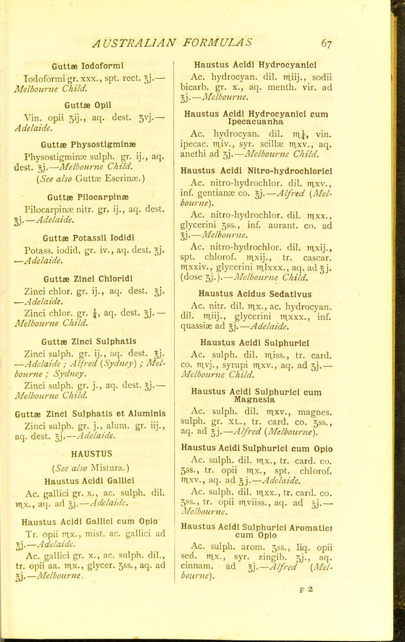 A USTRAL1AN Guttse Iodoformi Iodoform! gr. xxx., spt. rect. §j.— Melbourne Child. Guttse Opii Yin. opii 5ij., aq. dest. 5vj.— Adelaide. Guttae Physostlgminse Physostigminse sulph. gr. ij., aq. dest. gj.—Melbourne Child. (See also Guttee Eserinae.) Guttse Pilocarpinse Pilocarpinse nitr. gr. ij., aq. dest. *j.—Adelaide. Guttse Potassii Iodidi Potass, iodid. gr. iv., aq. dest. §j. —Adelaide. Guttse Zlnei Chlorldi Zinci chlor. gr. ij., aq. dest. §j. —Adelaide. Zinci chlor. gr. \, aq. dest. — Melbourne Child. Guttse Zinci Sulphatls Zinci sulph. gr. ij., aq. dest. gj. —Adelaide ; Alfred (Sydney) ; Mel- bourne ; Sydney. Zinci sulph. gr. j., aq. dest. §j.— Melbourne Child. Guttse Zinci Sulphatis et Aluminis Zinci sulph. gr. j., alum. gr. iij., aq. dest. §j.—Adelaide. HAUSTUS (See also Mistura.) Haustus Acidi Galilei Ac. gallici gr. x., ac. sulph. dil. m.x., aq. ad gj.—Adelaide. Haustus Acldl Gallici cum Oplo Tr. opii rnx-> mist. ac. gallici ad ~j.—Adelaide. Ac. gallici gr. x., ac. sulph. dil., tr. opii aa. npc-> glycer. 5SS., aq. ad gj.—Me/bourne. FORMULAS 67 Haustus Acldl Hydrocyanic! Ac. hydrocyan. dil. irtiij., sodii bicarb, gr. x., aq. menth. vir. ad gj.—Melbourne. Haustus Acidi Hydrocyanic! cum Ipecacuanha Ac. hydrocyan. dil. vin. ipecac, rniv., syr. scillse ni.xv., aq. anethi ad 5j.—Melbourne Child. Haustus Acidi Nltro-hydrochloricl Ac. nitro-hydrochlor. dil. rrpev., inf. gentians co. gj.—Al/7-ed (Mel- bourne). Ac. nitro-hydrochlor. dil. njxx., glycerini 5SS., inf. aurant. co. ad gj. —Melbourne. Ac. nitro-hydrochlor. dil. Ttixij., spt. chlorof. inxij., tr. cascar. ittxxiv., glycerini mjxxx., aq. ad gj. (dose 5j.).—Melbourne Child. Haustus Aeidus Sedativus Ac. nitr. dil. nix., ac. hydrocyan. dil. mjij., glycerini mxxx., inf. quassise ad gj.—Adelaide. Haustus Acidi Sulphuric! Ac. sulph. dil. injss., tr. card, co. Ttiyj., syrupi mxv., aq. ad 5j.— Melbourne Child. Haustus Acidi Sulphuric! cum Magnesia Ac. sulph. dil. mxv., magnes. sulph. gr. XL., tr. card. co. 5SS., aq. ad gj Alfred (Melbourne). Haustus Acidi Sulphuric! cum Opio Ac. sulph. dil. inx., tr. card. co. 5ss., tr. opii nix., spt. chlorof. raxv., aq. ad gj.—Adelaide. Ac. sulph. dil. m.xx., tr. card. co. 5ss., tr. opii niyiiss., aq. ad gj.— Melbourne. Haustus Acidi Sulphurlci Aromatiel cum Opio Ac. sulph. arom. 55s., liq. opii sed. m.x., syr. zingib. 5j., aq. cinnam. ad -^.—Alfred (Mel- bourne). F 2