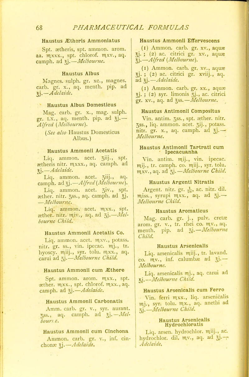 Haustus iEtheris Ammoniatus Spt. astheris, spt. amnion, arom. aa. mjcxx., spt. chlorof. m_xv., aq. camph. ad §j.—Melbourne. Haustus Albus Magnes. sulph. gr. xc, magnes. carb. gr. x., aq. menth. pip. ad gj.—Adelaide. Haustus Albus Domesticus Mag. carb. gr. x., mag. sulph. gr. lx., aq. menth. pip. ad Alfred {Melbourne). (See also Haustus Domesticus Albus.) Haustus Ammonii Acetatis Liq. ammon. acet. 5nj-> sPt< setheris nitr. m_xxx., aq. camph. ad jj.—Adelaide. Liq. ammon. acet. 5uj-> aq. camph. ad §j.—Alfred (Melbourne). Liq. ammon. acet. 5iv\, spt. aether, nitr. 5ss., aq. camph. ad §j. —Melbourne. Liq. ammon. acet. rnxx., spt. tether, nitr. raiv., aq. ad 5j.—Mel- bourne Child. Haustus Ammonii Acetatis Co. Liq. ammon. acet. inxv., potass, nitr. gr. ss., vin. ipecac, raj., tr. hyoscy. rnjij-, syr. tolu. nixx., aq. carui ad 5j.—Melbourne Child. Haustus Ammonii cum .flJthere Spt. ammon. arom. m_xx., spt. aether. inxx., spt. chlorof. mxx.,aq. camph. ad gj.—Adelaide. Haustus Ammonii Carbonatis Amm. carb. gr. v., syr. aurant. f,ss., aq. camph. ad sy*.—Mel' dour/, e. Haustus Ammonii cum Cinchona Ammon. carb. gr. v., inf. cin- chona; jj.—Adelaide. Haustus Ammonii Effervescens (i) Ammon. carb. gr. xv., aquae gj. ; (2) ac. citrici gr. xv., aquas §j.—Alfred (Melbourne). (1) Ammon. carb. gr. xv., aquas gj. ; (2) ac. citrici gr. xviij., aq. ad §j.—Adelaide. (1) Ammon. carb. gr. xx., aquas gj. ; (2) syr. limonis 5j., ac. citrici gr. xv., aq. ad gss.—Melbourne. Haustus Antimonii Composltus Vin. antim. 5ss., spt. asther. nitr. 5ss., liq. ammon. acet. 5ij., potass, nitr. gr. x., aq. camph. ad §j.— Melbourne. Haustus Antimonii Tartratl cum • Ipecacuanha Vin. antim. rn_ij-> vin. ipecac. m_ij., tr. camph. co. rn.ii.j-, syr. tolu. m.xv.,aq. ad 5j.—Melbourne Child. Haustus Argenti Nitratis Argent, nitr. gr. ac. nitr. dil. m_iss., syrupi inxx., aq. ad 5j.— Melbourne Child. Haustus Aromaticus Mag. carb. gr. j., pulv. creue arom. gr. v., tr. rhei co. m.v., aq. menth. pip. ad 5j.— Melbourne Child. Haustus Arsenicalls Liq. arsenicalis ntfij., tr. lavand. co. m_v., inf. calumbas ad gj.— Melbourne. Liq. arsenicalis raj., aq. carui ad 5j. —Melbourne Ch Ud. Haustus Arsenicalis cum Ferro Vin. ferri inxx., liq. arsenicalis mj., syr; tolu. m_x., aq. anethi ad 5j.—Melbourne Child. Haustus Arsenicalis Hydrochloratls Liq. arsen. hydrochlor. ntfij., ac. hydrochlor. dil. rav., aq. ad gj.— Adelaide.