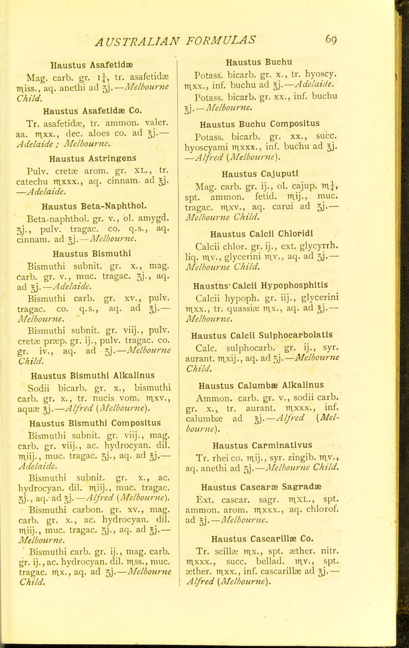 Haustus Asafetidse Mag. carb. gr. \\, tr. asafeticke •niiss., aq. anethi ad sjj.—Melbourne Child. Haustus Asafetidse Co. Tr. asafetidse, tr. amnion, valer. aa. raxx., dec. aloes co. ad gj.— Adelaide ; Melbourne. Haustus Astringens Pulv. cretce arom. gr. XL., tr. catechu raxxx., aq. cinnam. ad gj. —Adelaide. Haustus Beta-Naphthol. Beta-naphthol. gr. v., ol. amygd. 5j., pulv. tragac. co. q.s., aq. cinnam. ad §j.—Melbourne. Haustus Bismuth! Bismuthi subnit. gr. x., mag. carb. gr. v., muc. tragac. sy., aq. ad gj.—Adelaide. Bismuthi carb. gr. xv., pulv. tragac. co. q.s., aq. ad gj.— Melbourne. Bismuthi subnit. gr. viij., pulv. cretse prcep. gr. ij., pulv. tragac. co. gr. iv., aq. ad 5j.—Melbourne Child. Haustus Bismuthi Alkalinus Sodii bicarb, gr. x., bismuthi carb. gr. x., tr. nucis vom. litxv., aqute gj.—Alfred (Melbourne). Haustus Bismuthi Compositus Bismuthi subnit. gr. viij., mag. carb. gr. viij., ac. hydrocyan. dil. raiij., muc. tragac. 5j., aq. ad gj.— Adelaide. Bismuthi subnit. gr. x., ac. hydrocyan. dil. raiij., muc. tragac. jj., aq.- ad gj. —Alfred (Melbourne). Bismuthi carbon, gr. xv., mag. carb. gr. x., ac. hydrocyan. dil. raiij-, muc. tragac. 5j., aq. ad gj.— Melbourne. Bismuthi carb. gr. ij., mag. carb. gr. ij., ac. hydrocyan. dil. rnss., muc. tragac. rax., aq. ad 5j.—Melbourne Child. Haustus Buehu Potass, bicarb, gr. x., tr. hyoscy. raxx., inf. buchu ad gj.—Adelaide. Potass, bicarb, gr. xx., inf. buchu gj.—Melbourne. Haustus Buehu Compositus Potass, bicarb, gr. xx., succ. hyoscyami raxxx., inf. buchu ad gj. —Alfred (Melbourne). Haustus Cajuputi Mag. carb. gr. ij., ol. cajup. n\}, spt. ammon. fetid. rn.ij., muc. tragac. rnxv., aq. carui ad 5j.— Melbourne Child. Haustus Caleli Chloridl Calcii chlor. gr. ij., ext. glycyrrh. liq. rav., glycerini rav., aq. ad 5j.— Melbourne Child. Haustus-Calcii Hypophosphitis Calcii hypoph. gr. iij., glycerini raxx., tr. quasske rax., aq. ad gj.— Melbourne. Haustus Calcii Sulphoearbolatis Calc. sulphocarb. gr. ij., syr. aurant. flixij., aq. ad -^.—Melbourne Child. Haustus Calumbse Alkalinus Ammon. carb. gr. v., sodii carb. gr. x., tr. aurant. mxxx., inf. calumbK ad §j.—Alfred (Mel- bourne). Haustus Carminativus Tr. rheico. raij., syr. zingib. rav., aq. anethi ad 5j.—Melbourne Child. Haustus Cascarse Sagradse Ext. cascar. sagr. laxL., spt. ammon. arom. raxxx., aq. chlorof. ad §j.—Melbourne. Haustus Cascarillse Co. Tr. scilke rax., spt. aether, nitr. raxxx., succ. bellad. rav., spt. tether, raxx., inf. cascarillse ad gj.— Alfred (Melbourne).