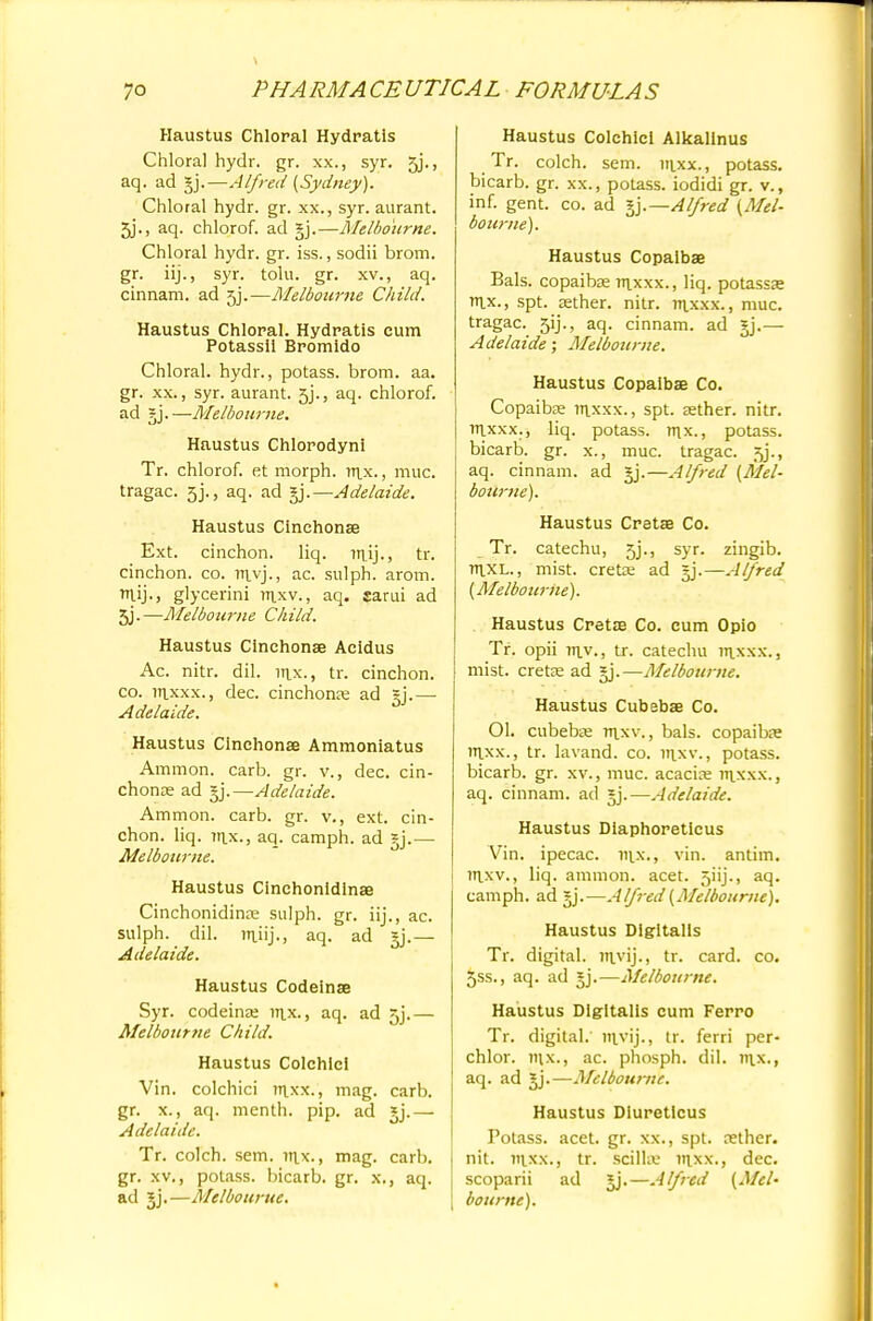 Haustus Chloral Hydratis Chloral hydr. gr. xx., syr. jj., aq. ad gj.—Alfred (Sydney). Chloral hydr. gr. xx., syr. aurant. 5j., aq. chlorof. ad gj.—Melbourne. Chloral hydr. gr. iss., sodii brom. gr. iij., syr. tolu. gr. xv., aq. cinnam. ad 5j.—Melbourne Child. Haustus Chloral. Hydratis cum Potassll Bromldo Chloral, hydr., potass, brom. aa. gr. xx., syr. aurant. 5j., aq. chlorof. ad gj.—Melbourne. Haustus Chlorodyni Tr. chlorof. et morph. vr\x., muc. tragac. 5j., aq. ad gj.—Adelaide. Haustus Cinehonse Ext. cinchon. liq. mij., tr. cinchon. co. m.vj., ac. sulph. arom. TTlij., glycerini m.xv., aq. sarui ad 3j.—Melbourne Child. Haustus Cinehonae Acidus Ac. nitr. dil. itix., tr. cinchon. co. m_xxx., dec. cinchona ad gj.— Adelaide. Haustus Cinehonse Ammoniatus Ammon. carb. gr. v., dec. cin- chona? ad gj.—Adelaide. Ammon. carb. gr. v., ext. cin- chon. liq. ittx., aq. camph. ad gj.— Melbourne. Haustus Cinchonldinae Cinchonidina? sulph. gr. iij., ac. sulph. dil. in_iij., aq. ad gj.— Adelaide. Haustus Codeinse Syr. codeina? rrtx., aq. ad 5j.— Melbotirne Child. Haustus Colchlcl Vin. colchici ttixx., mag. carb. gr. x., aq. menth. pip. ad gj.— Adelaide. Tr. colch. sem. inx., mag. carb. gr. xv., potass, bicarb, gr. x., aq. ad gj.—Melbourne. Haustus Colchici Alkalinus Tr. colch. sem. iii_xx., potass, bicarb, gr. xx., potass, iodidi gr. v., inf. gent. co. ad gj.—Alfred (Mel- bourne). Haustus Copaibas Bals. copaibas m_xxx., liq. potassae ix., spt. aether, nitr. rrixxx., muc. tragac. 51]., aq. cinnam. ad gj.— Adelaide; Melbourne. Haustus Copaibae Co. Copaiba? in_xxx., spt. aether, nitr. itlxxx., liq. potass, rrix., potass, bicarb, gr. x., muc. tragac. jj., aq. cinnam. ad gj.—Alfred (Mel- bourne). Haustus Cretae Co. Tr. catechu, 5j., syr. zingib. rtlXL., mist, creta? ad ^.—Alfred (Melbourne). Haustus Cretae Co. cum Opio Tr. opii Tx\y., tr. catechu raxxx., mist, creta? ad gj.—Melbourne. Haustus Cubebae Co. Ol. cubebae m.xv., bals. copaibae vnxx., tr. lavand. co. nixv., potass, bicarb, gr. xv., muc. acacia? m_xxx., aq. cinnam. ad gj.—Adelaide. Haustus Diaphoretieus Vin. ipecac, ntx., vin. antim. rrixv., liq. ammon. acet. 5iij., aq. camph. ad gj.—Alfred (Melbourne). Haustus Digitalis Tr. digital, ntvij., tr. card. co. 5ss., aq. ad gj.—Melbourne. Haustus Digitalis cum Ferro Tr. digital.' invij., tr. ferri per- chlor. nix., ac. phosph. dil. 111.x., aq. ad gj.—Melbourne. Haustus Diureticus Potass, acet. gr. xx., spt. nether, nit. inxx., tr. scilliv ittxx., dec. scoparii ad gj.—Alfred (Mel- bourne).