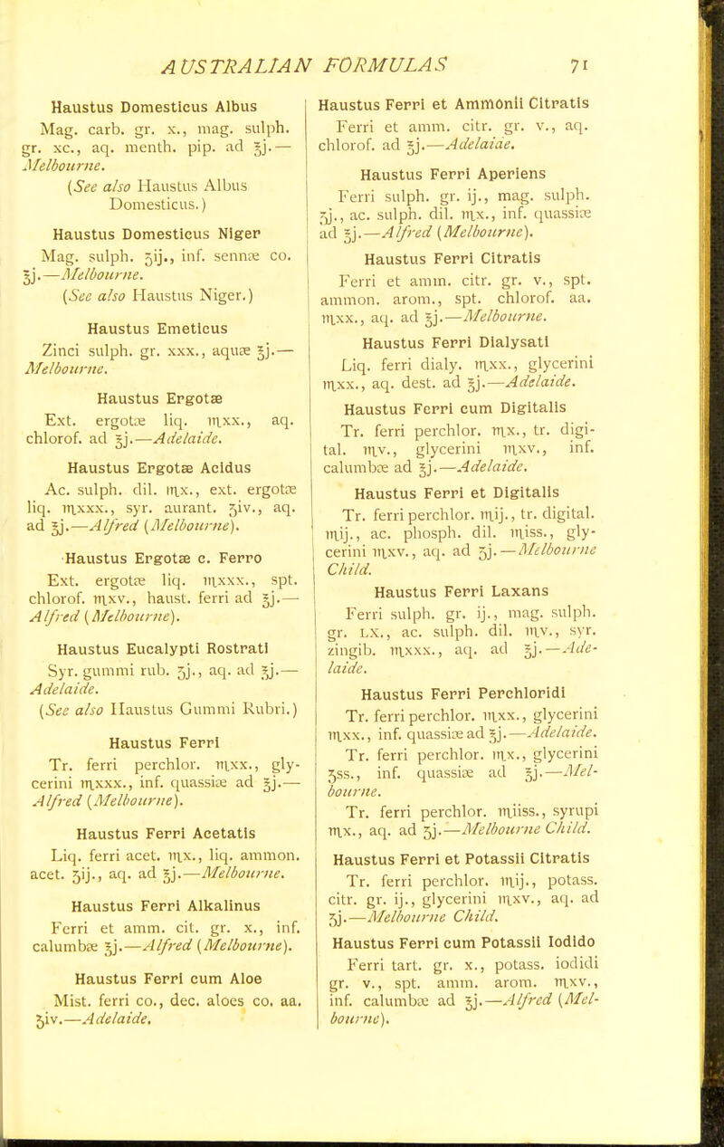 Haustus Domesticus Albus Mag. carb. gr. x., mag. sulph. gr. xc, aq. menth. pip. ad §j.— Melbourne. (See also Haustus Albus Domesticus.) Haustus Domesticus Niger Mag. sulph. 5ij., inf. sennre co. gj.—Melbourne. (See also Haustus Niger.) Haustus Emetlcus Zinci sulph. gr. xxx., aqure §j.— Melbourne. Haustus Ergotse Ext. ergoUe liq. ttlxx., aq- chlorof. ad §j.—Adelaide. Haustus Ergotse Aeidus Ac. sulph. dil. in.x., ext. ergotse liq. iTixxx., syr. aurant. jiv., aq. ad §j.—Alfred (Melbourne). Haustus Ergotse c. Ferro Ext. ergotas liq. irixxx., spt. chlorof. iuxv., haust. ferri ad gj.— Alfred (Melbourne). Haustus Eucalypti Rostratl Syr. gummi rub. 5j., aq. ad — Adelaide. (See also Haustus Gummi Rubri.) Haustus Ferri Tr. ferri perchlor. Tttxx., gly- cerini irixxx., inf. quassiae ad gj.-—- Alfred (Melbourne). Haustus Ferri Acetatls Liq. ferri acet. Ttix., liq- amnion, acet. 5ij., aq. ad *j.—Melbourne. Haustus Ferri Alkalinus Ferri et amm. cit. gr. x., inf. calumbse gj.—Alfred (Melbourne). Haustus Ferri cum Aloe Mist, ferri co., dec. aloes co. aa. 5iv.—Adelaide. Haustus Ferri et AmmOnii Citratis Ferri et amm. citr. gr. v., aq. chlorof. ad *j.—Adelaide. Haustus Ferri Aperiens Ferri sulph. gr. ij., mag. sulph. 5j\, ac. sulph. dil. rrix., inf. quassise ad §j.—Alfred (Melbourne). Haustus Ferri Citratis Ferri et amm. citr. gr. v., spt. amnion, arom., spt. chlorof. aa. ntxx., aq. ad gj.—Melbourne. Haustus Ferri Dialysatl Liq. ferri dialy. rnxx., glycerini ir|xx., aq. dest. ad §j.—Adelaide. Haustus Ferri cum Digitalis Tr. ferri perchlor. nix., tr. digi- tal, niy., glycerini in.xv., inf. calumbse ad gj.—Adelaide. Haustus Ferri et Digitalis Tr. ferri perchlor. luij., tr. digital. TTLij., ac. phosph. dil. miss., gly- cerini tti.xv.j aq. ad 5j.—Melbourne Child. Haustus Ferri Laxans Ferri sulph. gr. ij., mag. sulph. gr. LX., ac. sulph. dil. mv,, syr. zingib. ntxxx., aq. ad ^.—Ade- laide. Haustus Ferri Perchloridi Tr. ferri perchlor. ttlxx., glycerini itixx., inf. quassicead gj.—Adelaide. Tr. ferri perchlor. inx., glycerini 5ss., inf. quassire ad §j.—Mel- bourne. Tr. ferri perchlor. muss., syrupi rt\x., aq. ad 5j.—Melbourne Child. Haustus Ferri et Potassii Citratis Tr. ferri perchlor. mij., potass, citr. gr. ij., glycerini ittxv., aq. ad 5j.—Melbourne Child. Haustus Ferri cum Potassii Iodido Ferri tart. gr. x., potass, iodidi gr. v., spt. amm. arom. rn.xv., inf. calumbse ad *j.—Alfred (Mel- bourne).