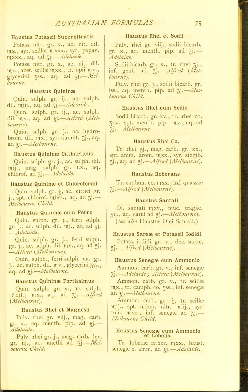 Haustus Potassil Supernitratis Potass, nitr. gr. x., ac. nit. dil. nix., syr. scillse itixxx., syr. papav. Tt\.xxx., aq. ad §j.—Adelaide. Potass, nitr. gr. x., ac. nit. dil. m.x.,acet. scillse itixx., tr. opii in.v., glycerini 5SS., aq. ad §j.—Mel- bourne. Haustus Quininse Quin. sulph. gr. ij., ac. sulph. dil. m_iij.> aq. ad ]y.—Adelaide. Quin. sulph. gr. ij., ac. sulph. dil. inx., aq. ad gj.—Alfred (Mel- bourne). Quin. sulph. gr. j., ac. hydro- brom. dil. nix., syr. aurant. 5j., aq. ad gj.—Melbourne. Haustus Quininse Catharticus Quin. sulph. gr. j., ac. sulph. dil. irtij., mag. sulph. gr. LX., aq. chlorof. ad gj.—Adelaide. Haustus Quininse et Chloroform! Quin. sulph. gr. \, ac. citrici gr. j., spt. chlorof. niuss., aq. ad 53.— Melbourne Child. Haustus Quininse cum Ferro Quin. sulph. gr. j., ferri sulph. gr. j., ac. sulph. dil. iuj-, aq. ad gj. —Adelaide Quin. sulph. gr. j., ferri sulph. gr. j., ac. sulph. dil. m_v., aq. ad gj. —Alfred (Melbourne). Quin. sulph., ferri sulph. aa. gr. j., ac. sulph. dil. ltiv., glycerini 5SS., aq. ad gj.-—-Melbotirne. Haustus Quininse Fortissimus Quin. sulph. gr. x., ac. sulph. [? dil.] nix., aq. ad gj.—Alfred (Melbourne). Haustus Rhei et Magnesii Pulv. rhei gr. viij., mag. carb. gr. x., aq. menth. pip. ad gj.— Adelaide. Pulv. rhei gr. j., mag. carb. lev. gr. iij., aq. anethi ad 5j.—Mel- bourne Child. Haustus Rhei et Sodii Pulv. rhei gr. viij., sodii bicarb, gr. x., aq. menth. pip. ad gj.— Adelaide. Sodii bicarb, gr. x., tr. rhei 5j., inf. gent, ad gj.—Alfred (Mel- bourne). Pulv. rhei gr. j., sodii bicarb, gr. iss., aq. menth. pip. ad f,j.—Mel- bourne Child. Haustus Rhei cum Sodio Sodii bicarb, gr. xv., tr. rhei co. 5ss., spt. menth. pip. vn.v., aq. ad gj. —Melbotirne. Haustus Rhei Co. Tr. rhei jy., mag. carb. gr. xx., spt. amm. arom. ttlxx., syr. zingib. 5j., aq. ad gj.—Alfred (Melbourne). Haustus Roborans Tr. cardam. co. in_xx., inf. quassia? gj.—Alfred (Melbourne). Haustus Santall 01. sanlali in_xv., nine, tragac. 5ij., aq. carui ad gj.—Melbourne). (See also Haustus Olei Santali.) Haustus Sarsse et Potassii Iodidi Potass, iodidi gr. v., dec. sarsre, gj.—Alfred (Melbourne). Haustus Senegas cum Ammonlo Ammon. carb. gr. v., inf. senegre gj.—Adelaide ; Alfred (Melbourne). Ammon. carb. gr. v., tr. scillse m_x., tr. camph. co. 5ss., inf. senegte ad gj.—Melbourne. Ammon. carb. gr. \, tr. scillse rriij., spt. rether. nitr. mjij., syr. tolu. it\xx., inf. senegre ad 5j.— Ale/bourne Child. Haustus Senegse cum Ammonlo et Lobelia Tr. lobelise rether. ii\.xx., haust. senega: c. amm. ad gj.—Adelaide.