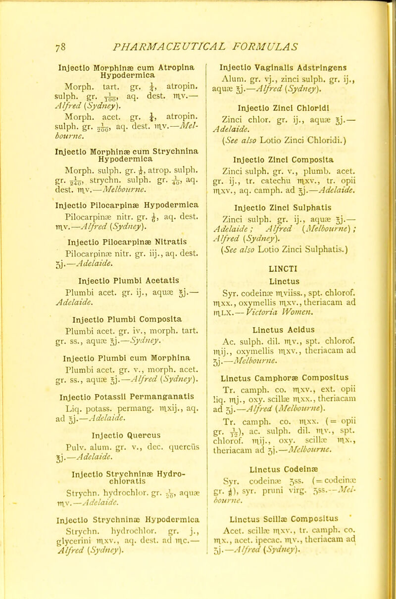 Injeetlo Morphlnse cum Atropina Hypodermica Morph. tart. gr. \, atropin. sulph. gr. aq. dest. my.— Alfred (Sydney). Morph. acet. gr. \, atropin. sulph. gr. ttJo, aq. dest. itiy.—Mel- bourne. Injeetio Morphinse cum Strychnina Hypodermica Morph. sulph. gr. atrop. sulph. gr. jijj, strychn. sulph. gr. i, aq. dest. yr\y.—Melbourne. Injeetio Pilocarpinae Hypodermica Pilocarpinae nitr. gr. aq. dest. Ttiv.—Alfred (Sydney). Injeetio Pilocarpinae Nitratis Pilocarpinae nitr. gr. iij., aq. dest. 5j. —Adelaide. Injeetio Plumbi Acetatis Plumbi acet. gr. ij., aquae gj.— Adelaide. Injeetio Plumbi Composita Plumbi acet. gr. iv., morph. tart, gr. ss., aquae gj.—Sydney. Injeetio Plumbi cum Morphina Plumbi acet. gr. v., morph. acet. gr. ss., aquae gj.—Alfred (Sydney). Injeetio Potassil Permanganatis Liq. potass, permang. mxij., aq. ad gj.—Adelaide. Injeetio Quercus Pulv. alum. gr. v., dec. quercus gj.—Adelaide. Injeetio Strychninae Hydro- chloratis Strychn. hydrochlor. gr. aquae rr\y. —Adelaide. Injeetio Strychnina; Hypodermica Strychn. hydrochlor. gr. j., glycerini mxv., aq. dest. ad mc.— Alfred (Sydney). Injeetio Vaginalis Adstringens Alum. gr. vj., zinci sulph. gr. ij., aquae gj.—Alfred (Sydney). Injeetio Zinci Chloridi Zinci chlor. gr. ij., aquae gj.— Adelaide. (See also Lotio Zinci Chloridi.) Injeetio Zinci Composita Zinci sulph. gr. v., plumb, acet. gr. ij., tr. catechu mxv., tr. opii mxv., aq. camph. ad gj.—Adelaide. Injeetio Zinci Sulphatis Zinci sulph. gr. ij., aquae gj.— Adelaide; Alfred (Melbourne); Alfred (Sydney). (See also Lotio Zinci Sulphatis.) LINCTI Linctus Syr. codeina? myiiss., spt. chlorof. mxx., oxymellis rnxv., theriacam ad roLX.— Victoria Women. Linctus Acidus Ac. sulph. dil. n\y., spt. chlorof. iTiij., oxymellis inxv., theriacam ad gj.—Melbourne. Linctus Camphorae Compositus Tr. camph. co. rnxv., ext. opii liq. mj., oxy. scillae mxx., theriacam ad 5j.—Alfred (Melbourne). Tr. camph. co. mxx. (= opii gr. J5), ac. sulph. dil. my., spt. chlorof. nuj-j oxy. scillae \r\x., theriacam ad 5].— Melbourne. Linctus Codeinse Syr. codeina; 5ss. (=codcinx gr. syr. pruni virg. ^ss. Mel- bourne. Linctus Scillae Compositus Acet. scillx mxv., tr. camph. co. mx., acet. ipecac, my., theriacam ad gj.—Alfred (Sydney).