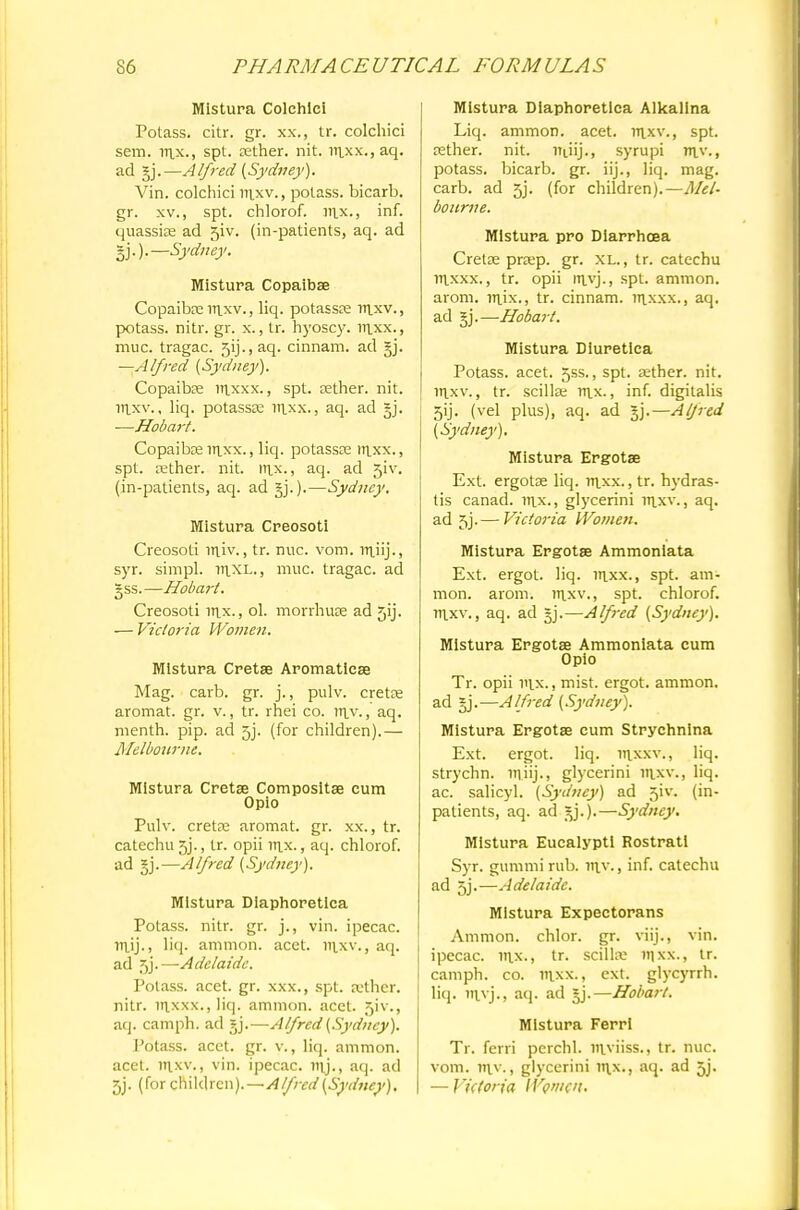 Mistura Colchlci Potass, citr. gr. xx., tr. colchici sem. rax., spt. aether, nit. raxx., aq. ad gj.—Alfred (Sydney). Vin. colchici raxv., potass, bicarb, gr. xv., spt. chlorof. rax., inf. quassia; ad 5iv. (in-patients, aq. ad I).).—Sydney. Mistura Copaibse Copaiba: raxv., liq. potassae raxv., potass, nitr. gr. x., tr. hyoscy. inxx., muc. tragac. 5ij., aq. cinnam. ad §j. —Alfred (Sydney). Copaiba; raxxx., spt. tether, nit. raxv., liq. potassae nixx., aq. ad 5J. —Hobart. Copaibte in.xx., liq. potassoe irixx., spt. rether. nit. rn.x., aq. ad 5iv. (in-patients, aq. ad —Sydney. Mistura Creosoti Creosoti iriiv., tr. nuc. vom. lrtiij-, syr. simpl. itixl., muc. tragac. ad gss.—Hobart. Creosoti rax., ol. morrhuse ad 5ij. — Victoria Women. Mistura Cretse Aromaticse Mag. carb. gr. j., pulv. cretee aromat. gr. v., tr. rhei co. ttlv., aq. menth. pip. ad 5j. (for children).— Melbourne. Mistura Cretse Composite cum Opio Pulv. creta: aromat. gr. xx., tr. catechu 5j., tr. opii rax., aq. chlorof. ad §j.—Alfred (Sydney). Mistura Dlaphoretlca Potass, nitr. gr. j., vin. ipecac, mjj., liq. amnion, acet. raxv., aq. ad 5j.—Adelaide. Potass, acet. gr. xxx., spt. a-ther. nitr. iitxxx., liq. amnion, acet. 51V., aq. camph. ad gj.—Alfred (Sydney). Potass, acet. gr. v., liq. ammon. acet. raxv., vin. ipecac, raj., aq. ad 5j. (for chikh en).—Alfred (Sydney), Mistura Dlaphoretlca Alkalina Liq. ammon. acet. nixv., spt. rether. nit. Iftiij., syrupi niv., potass, bicarb, gr. iij., liq. mag. carb. ad 5j. (for children).—Mel- bourne. Mistura pro Diarrhoea Cretae prsep. gr. XL., tr. catechu raxxx., tr. opii rtivj., spt. ammon. arom. raix., tr. cinnam. rnxxx., aq. ad §j.—Hobart. Mistura Diuretlca Potass, acet. 5ss., spt. aether, nit. ir|xv., tr. scillae rax., inf. digitalis 5ij. (vel plus), aq. ad |j.—Alfred (Sydney). Mistura Ergotse Ext. ergotse liq. rrtxx., tr. hydras- tis canad. rax., glycerini raxv., aq. ad jj.— Victoria Women. Mistura Ergotse Ammoniata Ext. ergot, liq. irxx., spt. am- nion, arom. raxv., spt. chlorof. raxv., aq. ad §j.—Alfred (Sydney). Mistura Ergotse Ammoniata cum Opio Tr. opii iax., mist, ergot, ammon. ad §j.—Alfred (Sydney). Mistura Ergotse cum Strychnlna Ext. ergot, liq. raxxv., liq. strychn. m.iij., glycerini iaxv., liq. ac. salicyl. (Sydney) ad 5iv. (in- patients, aq. ad jy.).—Sydney. Mistura Eucalypti Rostratl Syr. gummi rub. raw, inf. catechu ad 5j.—Adelaide. Mistura Expectorans Ammon. chlor. gr. viij., vin. ipecac, iax., tr. scillae v\\x., tr. camph. co. raxx., ext. glycyrrh. liq. 'avj., aq. ad jj.—Hobart. Mistura FerrI Tr. ferri perchl. wviiss., tr. nuc. vom. niv., glycerini nix., aq. ad 3j. — Victoria Women.