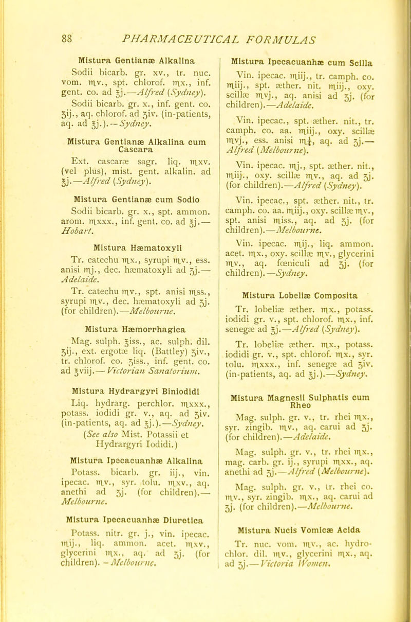 Mistura Gentians Alkalina Sodii bicarb, gr. xv., tr. nuc. vom. Titv., spt. chlorof. nix., inf. gent. co. ad gj.—Alfred {Sydney). Sodii bicarb, gr. x., inf. gent. co. 5ij., aq. chlorof. ad 5iv. (in-patients, aq. ad gj.).— Sydney. Mistura Gentianse Alkalina cum Cascara Ext. cascaras sagr. liq. nixv. (vel plus), mist. gent, alkalin. ad §j.—Alfred [Sydney). Mistura Gentianse cum Sodio Sodii bicarb, gr. x., spt. amnion, arom. uixxx., inf. gent. co. ad §j.— Hobart. Mistura Hsematoxyli Tr. catechu nix., syrupi tr\y., ess. anisi m_j., dec. haematoxyli ad 5j.— Adelaide. Tr. catechu my., spt. anisi niss., syrupi iny., dec. haematoxyli ad 5j. (for children).—Melbourne. Mistura Hemorrhagica Mag. sulph. giss., ac. sulph. dil. 5y., ext. ergotae liq. (Battley) 5iv., tr. chlorof. co. 5iss., inf. gent. co. ad gviij.— Victorian Sanatorium. Mistura Hydrargyri Biniodidi Liq. hydrarg. perchlor. in_xxx., potass, iodidi gr. v., aq. ad 5iv. (in-patients, aq. ad gj.).—Sydney. (See also Mist. Potassii et Hydrargyri Iodidi.) Mistura Ipacacuanhse Alkalina Potass, bicarb, gr. iij., vin. ipecac, my., syr. tolu. mxv., aq. anethi ad 5j*. (for children).— Melbourne. Mistura Ipecacuanhae Diuretica Potass, nitr. gr. j., vin. ipecac, liq. amnion, acet. inxv., glycerini mx., aq. ad 5j. (for children). - Melbourne Mistura Ipecacuanhae cum Scllla Vin. ipecac, mjij., tr. camph. co. ttiiij., spt. aether, nit. ntiij., oxy. scillae myj., aq. anisi ad 5j. (for children).—Adelaide. Vin. ipecac, spt. aether, nit., tr. camph. co. aa. mjij., oxy. scillae nivj., ess. anisi mi, aq. ad 5j.— Alfred (Melbourne). Vin. ipecac, mj., spt. aether, nit., iniij., oxy. scillae my., aq. ad 5j. (for children).—Alfred (Sydney). Vin. ipecac, spt. aether, nit., tr. camph. co. aa. tuiij., oxy. scillse my., spt. anisi niiss., aq. ad 5j. (for children).—Melbourne. Vin. ipecac. iTtij., liq. amnion, acet. rnx., oxy. scillae rny., glycerini mv., aq. fceniculi ad 5j. (for children). —Sydney. Mistura Lobellse Composita Tr. lobelia? aether, inx., potass, iodidi gr. v., spt. chlorof. irtx., inf. senegoe ad gj.—Alfred (Sydney). Tr. lobelias aether, nix., potass, iodidi gr. v., spt. chlorof. nix., syr. tolu. nixxx., inf. senegae ad 5iv. (in-patients, aq. ad gj.).—Sydney. Mistura Magnesii Sulphatis cum Rheo Mag. sulph. gr. v., tr. rhei nix., syr. zingib. in.v., aq. carui ad 5j. (for children).—Adelaide. Mag. sulph. gr. v., tr. rhei in.x., mag. carb. gr. ij., syrupi nixx., aq. anethi ad 5j.—Alfred (Melbourne). Mag. sulph. gr. v., ir. rhei co. mv., syr. zingib. mx., aq. carui ad 5j. (for children).—Melbourne. Mistura Nucls Vomicae Acida Tr. nuc. vom. niy., ac. hydro- chlor. dil. niv., glycerini nix., aq. ad jj.— Victoria Women.