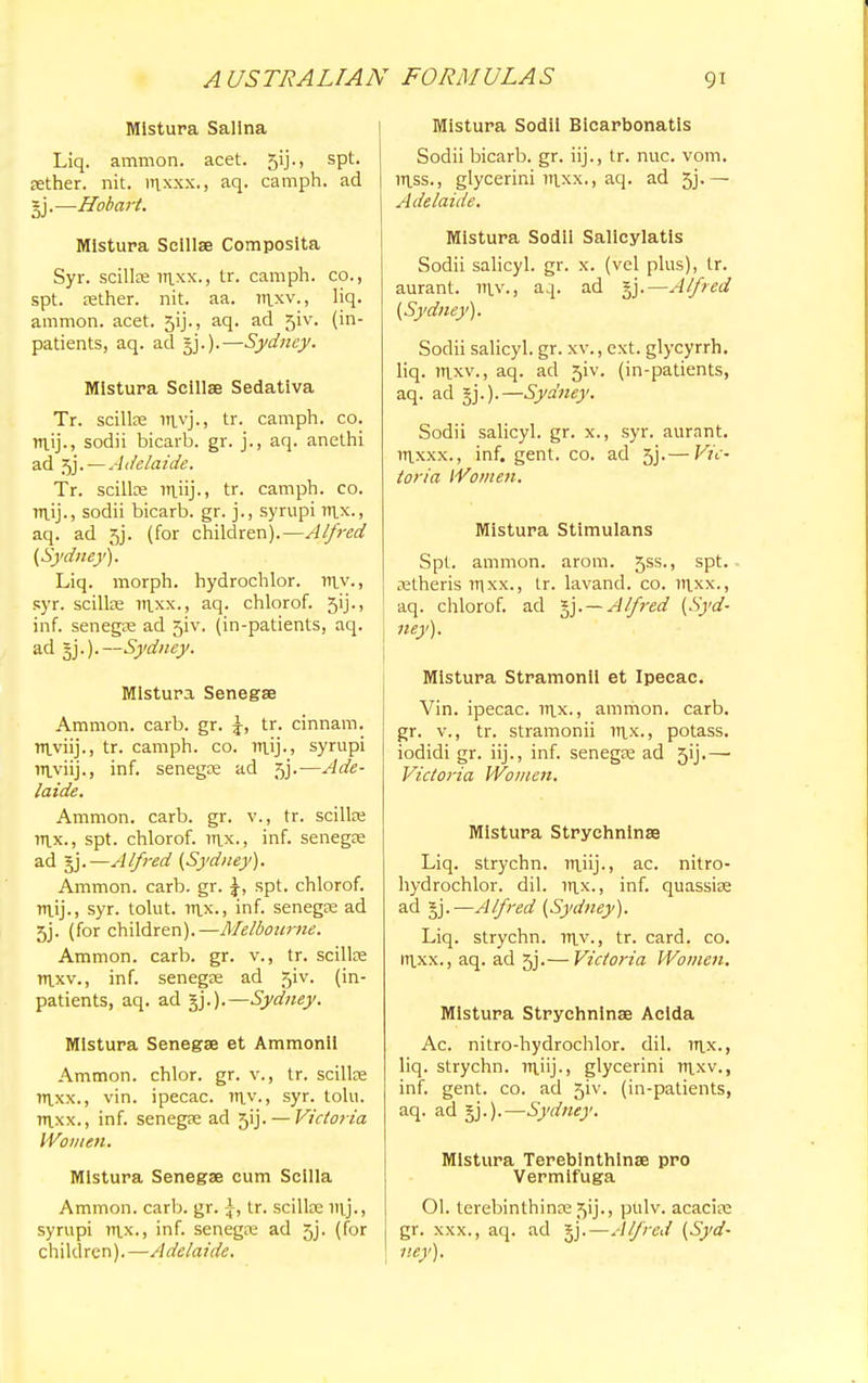 Mistura Salina Liq. amnion, acet. gij., spt. sether. nit. nixxx., aq. camph. ad §j.—Hobart. Mistura Seillse Composita Syr. scillae raxx., tr. camph. co., spt. sether. nit. aa. raxv., liq. amnion, acet. 3ij., aq. ad 51V. (in- patients, aq. ad gj.).—Sydney. Mistura Seillse Sedativa Tr. seillse ravj., tr. camph. co. m.ij., sodii bicarb, gr. j., aq. anethi ad 5j. — Adelaide. Tr. scilke raiij., tr. camph. co. niij., sodii bicarb, gr. j., syrupi rax., aq. ad 5}. (for children).—Alfred (Sydney). Liq. morph. hydrochlor. mv., syr. seillse raxx., aq. chlorof. 5ij., inf. senega ad 5iv. (in-patients, aq. ad 5j.).—Sydney. Mistura Senegse Amnion, carb. gr. tr. cinnam. rn.viij., tr. camph. co. m\)., syrupi rn.viij„ inf. senegce ad 5j.—Ade- laide. Amnion, carb. gr. v., tr. scilke rax., spt. chlorof. rax., inf. senegas ad §j.—Alfred (Sydney). Ammon. carb. gr. spt. chlorof. mij., syr. tolut. rax., inf. senegas ad 5j. (for children).—Melbourne. Ammon. carb. gr. v., tr. scillce raxv., inf. senegas ad 51V. (in- patients, aq. ad gj.).—Sydney. Mistura Senegse et Ammonil Ammon. chlor. gr. v., tr. seillse raxx., vin. ipecac, rav., syr. tolu. raxx., inf. senegse ad 5ij. — Victoria Women. Mistura Senegse cum Scilla Ammon. carb. gr. \, tr. seillse iaj., syrupi tax., inf. senegas ad 5j. (for children).—Adelaide. Mistura Sodii Bicarbonatls Sodii bicarb, gr. iij., tr. nuc. vom. rass., glycerini raxx., aq. ad 5j.— Adelaide. Mistura Sodii Salicylatis Sodii salicyl. gr. x. (vel plus), tr. aurant. lav-, a 4. ad §j.—Alfred (Sydney). Sodii salicyl. gr. xv., ext. glycyrrh. liq. raxv., aq. ad 51V. (in-patients, aq. ad gj.).—Sydney. Sodii salicyl. gr. x., syr. aurant. raxxx., inf. gent. co. ad 5j.— Vic- toria Women. Mistura Stimulans Spt. ammon. arom. 5ss., spt. astheris raxx., tr. lavand. co. raxx., aq. chlorof. ad §j.— Alfred (Syd- ney). Mistura Stramonii et Ipecac. Vin. ipecac, rax., ammon. carb. gr. v., tr. stramonii rax., potass, iodidi gr. iij., inf. senegse ad 5ij.—■ Victoria Women. Mistura Strychninse Liq. strychn. raiij., ac. nitro- hydrochlor. dil. lax., inf. quassise ad §j.—Alfred (Sydney). Liq. strychn. lav., tr. card. co. raxx., aq. ad 5j.— Victoria Women, Mistura Strychninse Aclda Ac. nitro-hydrochlor. dil. rax., liq. strychn. raiij-, glycerini raxv., inf. gent. co. ad 5iv. (in-patients, aq. ad jj.).—Sydney. Mistura Terebinthinse pro Vermifuga 01. terebinthinse 5ij., pulv. acacias gr. xxx., aq. ad $j.— Alfred (Syd- ney).