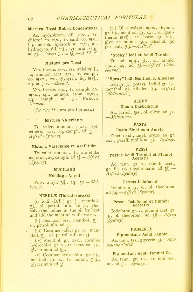 MIstura Tussl Rubra Concentrata Ac. hydrobrom. dil. mxv., tr. chlorof. co. tux., tr. card. co. mx., liq. morph. hydrochlor. rr\y., ac. hydrocyan. dil. mj-> syr. pruni virg. ad 5j. Dose : 5j. to 5ij. — A. Ph. F. MIstura pro Tussi Vin. ipecac, mv., ess. anisi miij.. liq. amnion, acet. 5ss., tr. camph. co. mxx., ext. glycyrrh. liq. mvj., aq. ad 51V.—Hobart. Vin. ipecac, mx., tr. camph. co. mxx., spt. amnion, arom. mxx., aq. camph. ad 5j.— Victoria Women. (See also Mistura pro Pertussi.) MIstura Valerianae Tr. valer, amnion, mxx., spt. jetheris mxv., aq. camph. ad §j.— Alfred (Sydney). MIstura Valerianae et Asafetidae Tr. valer. amnion., tr. asafetidte aa. mxv., aq. camph. ad §j.—Alfred (Sydney). MUCILAGO Mucilago Amyll Pulv. amyli 3ij., aq. Jx.—Mel- bourne. NEBULAE (Throat-sprays) (i) Iodi (B.P.) gr. j., menthol. 5j., ol. petrol, alb. ad §j. Dis- solve the iodine in the oil by heat and add the menthol while warm. (ii) Guaiacol. mx., menthol. 5J., ol. petrol, alb. ad ?J. (iii) Cocainar (alk.) gr. x., men- thol. 3J., ol. petrol, alb. ad jj. (iv) Menthol, gr. xxx., cocaina: hydrochlor. gr. v., tr. benz. co. jj., glycerinum ad gij. (v) Cocaina; hydrochlor. gr. iij., menthol, gr. x., tr. auranl. 5iij., glycerinum ad ^j. (vi) 01. eucalypt. mxx., thymol, gr. iij., menthol, gr. xxv., ol. gaul- theriae mvij-> ac. boric, gr. vij., glyc. ac. tannic, ^iij., alcohol. (90 per cent.) jij.— A.Ph.F. 'Spray' Iodi et Acidi Tannlci Tr. iodi miij.) glyc. ac. tannici mxij., aq. ad Alfred (Mel- bourne).  Spray Iodi, Menthol, c. Alboleno Iodi gr. j., potass, iodidi gr. ij., menthol. 5j., alboleni gij.—Alfred (Melbourne.) OLEUM Oleum Carbolatum Ac. carbol. §ss., ol. olivje ad §x. —Melbourne. PASTA Pasta Zinci cum Amylo Zinci oxidi, amyl. oryzae aa. gr. cxx., paraff. mollis ad §j.— Sydney. PESSI Pessus Acidi Tanniei et Plumbi Acetatis Ac. tann. gr. v., plumbi acet., gr. ij., ol. theobromatis ad 5ij.— Alfred (Sydney). Pessus Iodoform! Iodoformi gr. v., ol. theobrom. ad 5ij.—Alfred (Sydney). Pessus Iodoformi et Plumbi Acetatis Iodoformi gr. v., plumbi acet. gr. ij., ol. theobrom. ad ^Y).—Alfred (Sydney). PIGMENTA Pigmentum Acidi Tannici Ac. tann. ^ss., glyccrini jj.—Mel- bourne Child. Plgmentum Acidi Tannici Co. Ac. tann. gr. LX., tr. iodi mx., aq. ad l).—Sydney.