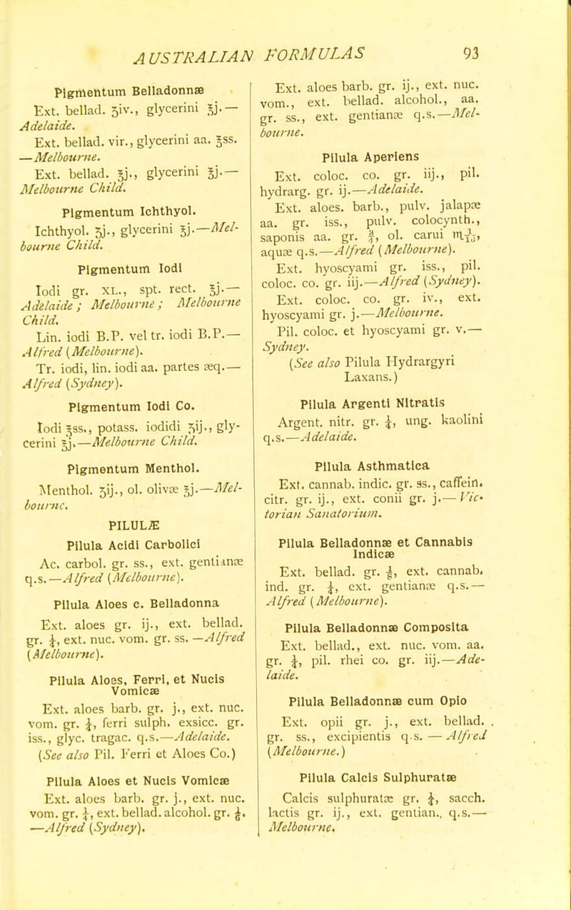 Pigmehtum Belladonna Ext. bellad. 51V., glycerini gj.— Adelaide. Ext. bellad. vir., glycerini aa. gss. —Melbourne. Ext. bellad. gj., glycerini Melbourne Child. Plgmentum Iehthyol. Ichthyol. 5j., glycerini ^.—Mel- bourne Child. Plgmentum IodI Iodi gr. XL., spt. rect. jj.— Adelaide; Melbourne; Melbourne Child. Lin. iodi B.P. veltr. iodi B.P.— Alfred (Melbourne). Tr. iodi, lin. iodiaa. partes Eeq.— Alfred (Sydney). Plgmentum Iodi Co. Iodigss., potass, iodidi s>ij., gly- cerini sj.—Melbourne Child. Plgmentum Menthol. Menthol. 5ij., ol. olivce §j.— Mel- bourne. PILULE Pilula Acidi Carbolici Ac. carbol. gr. ss., ext. gentimse q.s.— Alfred (Melbourne). Pilula Aloes c. Belladonna Ext. aloes gr. ij., ext. bellad. gr. ext. nuc. vom. gr. ss. —Alfred (Melbourne). Pilula Aloes, Ferri, et Nuels Vomicae Ext. aloes barb. gr. j., ext. nuc. vom. gr. J, ferri sulph. exsicc. gr. iss., glyc. tragac. q.s.—Adelaide. (See also Pil. Ferri et Aloes Co.) Pilula Aloes et Nucis Vomicae Ext. aloes barb. gr. j., ext. nuc. vom. gr. \, ext. bellad. alcohol, gr. —Alfred (Sydney). Ext. aloes barb. gr. ij., ext. nuc. vom., ext. bellad. alcohol., aa. gr. ss., ext. gentians q.s.—Mel- bourne. Pilula Aperiens Ext. coloc. co. gr. iij., pil. hydrarg. gr. ij.—Adelaide. Ext. aloes, barb., pulv. jalapce aa. gr. iss., pulv. colocynth., saponis aa. gr. f, ol. carui rnJj, aqute q.s.—Alfred (Melbourne). Ext. hyoscyami gr. iss., pil. coloc. co. gr. iij.— Alfred (Sydney). Ext. coloc. co. gr. iv., ext. hyoscyami gr. j.—Melbourne. Pil. coloc. et hyoscyami gr. v.— Sydney. (See also Pilula Hydrargyri Laxans.) Pilula Argentl NItratis Argent, nitr. gr. \, ung. kaolini q.s.—Adelaide. Pilula Asthmatica Ext. cannab. indie, gr. ss., caffein. citr. gr. ij., ext. conii gr. j.— Vic- torian Sanatorium. Pilula Belladonna et Cannabis Indicae Ext. bellad. gr. ^, ext. cannab. ind. gr. |, ext. gentiante q.s.— Alfred (Melbourne). Pilula Belladonnas Composita Ext. bellad., ext. nuc. vom. aa. gr. pil. rhei co. gr. iij.—Ade- laide. Pilula Belladonna cum Opio Ext. opii gr. j., ext. bellad. . gr. ss., excipientis q s.—Alfred (Melbourne.) Pilula Calcis Sulphuratse Calcis sulphuratx gr. sacch. lactis gr. ij., ext. gentian., q.s.— Melbourne.