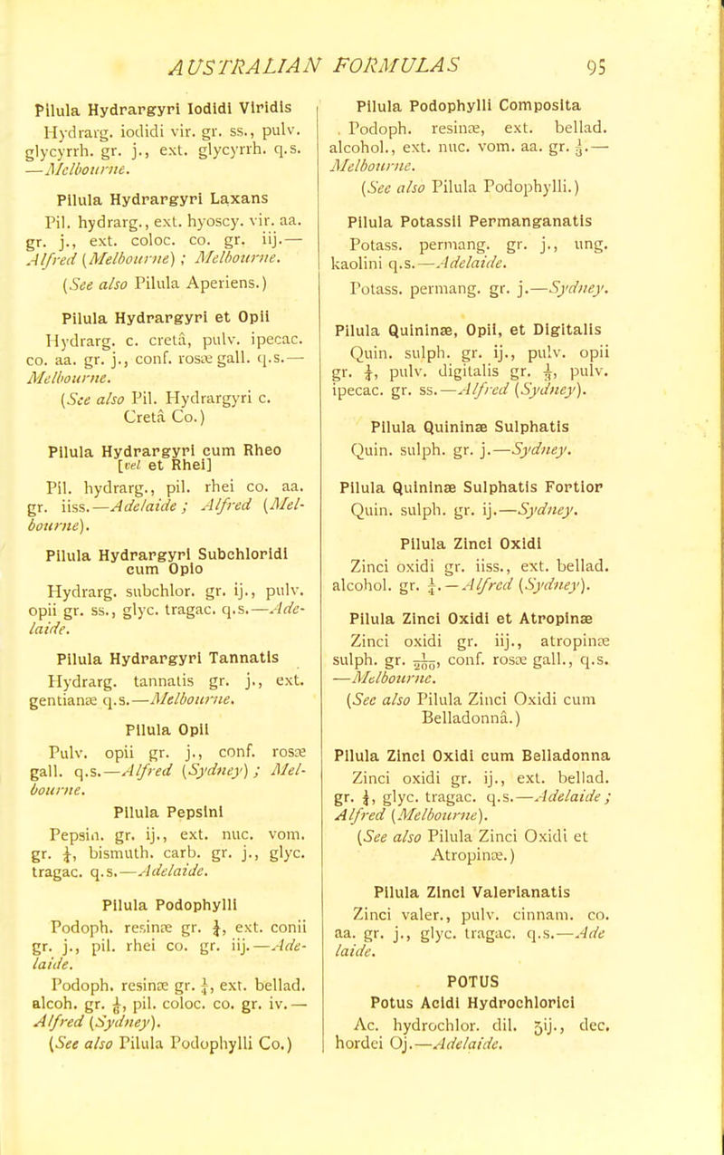 Pllula Hydrargyri Iodidi Viridis Hydrarg. iodidi vir. gr. ss., pulv. glycyrrh. gr. )., ext. glycyrrh. q.s. —Melbourne. Pllula Hydrargyri Laxans Pil. hydrarg., ext. hyoscy. vir. aa. gr. j., ext. coloc. co. gr. iij.— Alfred (Melbourne) ; Melbourne. (See also Pilula Aperiens.) Pilula Hydrargyri et Opii Hydrarg. c. creta, pulv. ipecac, co. aa. gr. j., conf. rosae gall. q.s.— Melbourne. (See also Pil. Hydrargyri c. Creta Co.) Pilula Hydrargyri cum Rheo [vel et Rhei] Pil. hydrarg., pil. rhei co. aa. gr. iiss.—Adelaide; Alfred (Mel- bourne). Pilula Hydrargyri Subehloridl cum Opio Hydrarg. subchlor. gr. ij., pulv. opii gr. ss., glyc. tragac. q.s.—Ade- laide. Pilula Hydrargyri Tannatis Hydrarg. tannatis gr. j., ext. gentianae q.s.—Melbourne. Pllula Opii Pulv. opii gr. j., conf. rosae gall. q.s.—Alfred (Sydney) ; Mel- bourne. Pilula Pepslnl Pepsin, gr. ij., ext. nuc. vom. gr. \, bismuth, carb. gr. j., glyc. tragac. q.s.—Adelaide. Pilula Podophylli Podoph. resinae gr. \, ext. conii gr. j., pil. rhei co. gr. iij.—Ade- laide. Podoph. resinae gr. \, ext. bellad. alcoh. gr. pil. coloc. co. gr. iv.— Alfred (Sydney). (See also Pilula Podophylli Co.) Pllula Podophylli Composita . Podoph. resinae, ext. bellad. alcohol., ext. nuc. vom. aa. gr. J.— Melbourne. (See also Pilula Podophylli.) Pilula Potassil Permanganatis Potass, permang. gr. j., ung. kaolini q.s.—Adelaide. Potass, permang. gr. j.—Sydney. Pilula Quininae, Opii, et Digitalis Quin. sulph. gr. ij., pulv. opii gr. }, pulv. digitalis gr. pulv. ipecac, gr. ss.—Alfred (Sydney). Pilula Quininae Sulphatis Quin. sulph. gr. j.—Sydney. Pllula Quininae Sulphatis Fortior Quin. sulph. gr. ij.—Sydney. Pilula ZInei Oxidi Zinci oxidi gr. iiss., ext. bellad. alcohol, gr. -. — Alfred (Sydney). Pilula Zinci Oxidi et Atropinae Zinci oxidi gr. iij., atropinae sulph. gr. 25o, conf. rosae gall., q.s. —Melbourne. (See also Pilula Zinci Oxidi cum Belladonna.) Pllula Zinci Oxidi cum Belladonna Zinci oxidi gr. ij., ext. bellad. gr. |, glyc. tragac. q.s.—Adelaide; Alfred (Melbourne). (See also Pilula Zinci Oxidi et Atropince.) Pllula Zinci Valerianatis Zinci valer., pulv. cinnam. co. aa. gr. j., glyc. tragac. q.s.—Ade laide. POTUS Potus Acidl Hydrochloric! Ac. hydrochlor. dil. yij., dec. hordei Oj.—Adelaide.