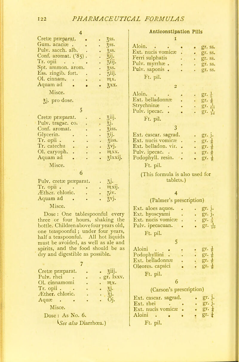 Crete pra;para,t. Gum. acacias . . Pulv. sacch. alb. Conf. aromat. ('85) . Tr. opii Spt. ammon. arom. Ess. zingib. fort. Ol. cinnam. Aquam ad . , Misce. gj. pro dose. Crete pra?parat. Pulv. tragac. co. Conf. aromat. Glycerin. Tr. opii . Tr. catechu Ol. caryoph. Aquam ad Misce. gss. §ss. gss. 5y- 5UJ- §ss. 5'ij- ltlX. gxx. 5»J- 5J- §1SS. §1SS. mxx. glxxij. Pulv. crete prceparat. . 5j. Tr. opii .... nixij. /Ether, chloric. . . 5iv. Aquam ad . gvj. Misce. Dose: One tablespoonful every three or four hours, shaking the bottle. Children above four years old, one teaspoonful; under four years, half a teaspoonful. All hot liquids must be avoided, as well as ale and spirits, and the food should be as dry and digestible as possible. 7 Crete prseparat. . . giij. Pulv. rhci . . . gr. lxxv. Ol. cinnamomi . . itix. Tr. opii . . . . gj. /Ether, chloric. . . gj. Aqua; . . . . Oj. Misce. Dose : As No. 6. ^See also Diarrhoea.) Anticonstlpation Pills Aloin. Ext. nucis vomicae Ferri sulphatis Pulv. myrrhse . Pulv. saponis . Ft. pil. 2 Aloin. Ext. belladonna; Strychninse Pulv. ipecac. . Ft. pil. 3 Ext. cascar. sagrad. Ext. nucis vomicae Ext. belladon. vir. Pulv. ipecac. . Podophyll. resin. Ft. pil. gr. ss. gr. ss. gr. ss. gr. ss. gr. ss. Sr- _ gr-i gr- 1 an gf- io gr- J- gr-i gr-l gr-* gr-i (This formula is also used for tablets.) gr- J gr- j gr gr 3 j_ 10 (Palmers prescription) Ext. aloes aquos. Ext. hyoscyami Ext. nucis vomica; . Pulv. ipecacuan. . Ft. pil. 5 Aloini . . Podophyllini . Ext. belladonna; Oleores. capsici . Ft. pil. 6 (Carson's prescription) Ext. cascar. sagrad. . gr. j. Ext. rhei . . . gr. j. Ext. nucis vomica; . • gr. i Aloini . . • • gr- i Ft. pil. gr-i gr- i gr-i gr-i