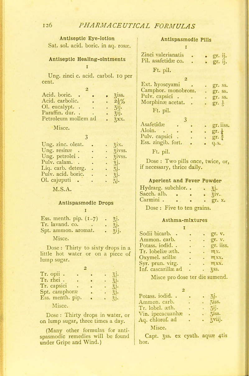 Antiseptic Eye-lotion Sat. sol. acid, boric, in aq. rosae. Antiseptic Healing-ointments I Ung. zinci c. acid, carbol. 10 per cent. Acid, boric. . . Acid, carbolic. Ol. eucalypt. . Paraffin, dur. . Petroleum mollem ad Misce. Ung. zinc, oleat. Ung. resinee . Ung. petrolei . Pulv. calam. . Liq. carb. deterg. Pulv. acid, boric. 01. cajuputi . M.S.A. giss. sy- §xx. 51VSS. 5J- 5J- si- si- Antispasmodic Drops 1 Ess. menth. pip. (i-7) . gj. Tr. lavand. co. . . §j. Spt. amnion, aromat. . gij. Misce. Dose : Thirty to sixty drops in a little hot water or on a piece of lump sugar. SJ- Si- si- Si- SJ- Tr. opii . Tr. rhei . Tr. capsici Spt. camphora: Ess. menth. pip. Misce. Dose : Thirty drops in water, or on lump sugar, three times a day. (Many other formulas for anti- spasmodic remedies will be found under Gripe and Wind.) Antispasmodic Pills 1 Zinci valerianatis . . Pil. asafetidse co. . ■. Ft. pil. 2 Ext. hyoscyami Camphor, monobroni. Pulv. capsici . Morphinas acetat. . Ft. pil. 3 Asafetidae Aloin. . . . Pulv. capsici . Ess. zingib. fort. gr- >J- gr- »j- gr. ss. gr. ss. gr. ss. gr. nss. gr-1 q.s. Ft. pil. Dose : Two pills once, twice, or, if necessary, thrice daily. Aperient and Fever Powder Hydrarg. subchlor. . . sy. Sacch. alb. . . . =iv. Carmini . . . Dose : Five to ten grains. gr. x. Asthma-mixtures Sodii bicarb. . Ammon. carb. Potass, iodid. . Tr. lobelias aeth. Oxymel. scillai Syr. prun. virg. Inf. cascarillaa ad gr. v. gr. v. gr. iiss. nix. ntxx. iuxx. =ss. Misce pro dose ter die sumend Potass, iodid. . . . 5j. Ammon. carb. . . ^iss. Tr. lobel. ceth. . . 5jj. Vin. ipecacuanhse . . 5iss. Aq. chlorof. ad . . gviij. Misce. Capt. Jss. ex cyath. aquce 4tis hor.