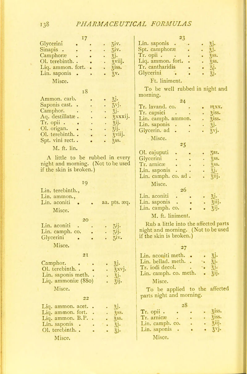17 Glycerini Sinapis . Camphorae 01. terebinth. . Liq. amnion, fort. Lin. saponis . Misce. 5iv. 51V. si-. giss. 18 Amnion, carb. Saponis cast. Camphor. Aq. destillatse Tr. opii . Ol. origan. Ol. terebinth. Spt. vini rect. M. ft. lin A little to be rubbed in every night and morning. (Not to be used if the skin is broken.) 5vj- 3XXX1J. 19 20 Lin. terebinth. Lin. amnion., Lin. aconiti Misce. Lin. aconiti Lin. camph. co. Glycerini . Misce. 21 Camphor. 01. terebinth. . . Lin. saponis meth. . Liq. ammonia? (880) Misce. 22 Liq. ammon. acet. Liq. ammon. fort. Liq. ammon. B.P. Lin. saponis . 01. terebinth. . Misce, aa. pts. aeq. 5'J- 51V. 5XVJ- 3J- jss. 5ss. si- 23 Lin. saponis . . . §j. Spt. cam phone . . gj. Tr. opii .... gss. Liq. ammon. fort. . . gss. Tr. cantharidis . . 5j. Glycerini . . . gj. Ft. liniment. To be well rubbed in night and morning. 24 Tr. lavand. co. Tr. capsici . giss. Lin. camph. ammon. Lin. saponis • Si- Glycerin, ad • 5V3- Misce. 25 01. cajuputi • 5SS- Glycerini • 5SS- Tr. arnica • B^- Lin. saponis • 5J- Lin. camph. co. ad . • 5J- Misce. 26 Lin. aconiti • 3J-. Lin. saponis • • 5»J- Lin. camph. CO. , • 5'J- M. ft. liniment. Rub a little into the affected parts night and morning. (Not to be used if the skin is broken.) 5J- 5> 5>j- 27 Lin. aconiti meth. . Lin. bellad. meth. . Tr. iodi decol. Lin. camph. co. meth. Misce. To be applied to the affected parts night and morning. 28 Tr. opii . . Tr. arnicse Lin. camph. co. Lin. saponis . . Misce. Jiss. Jiss. 3VJ-