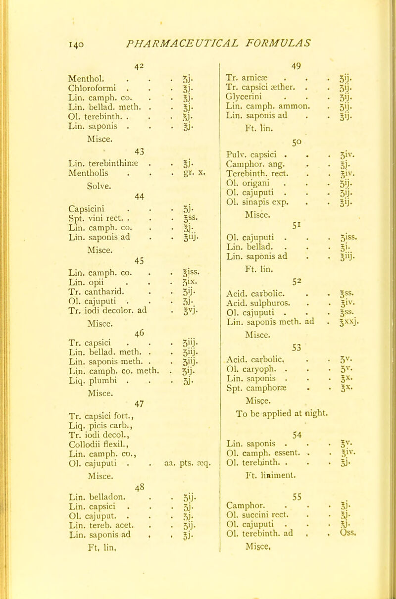 42 Menthol. Chloroformi Lin. camph. co. Lin. bellad. meth. 01. terebinth. . Lin. saponis . Misce. 43 Lin. terebinthinte . Mentholis Solve. 44 Capsicini Spt. vini rect. . Lin. camph. co. Lin. saponis ad Misce. 45 Lin. camph. co. Lin. opii Tr. cantharid. Ol. cajuputi Tr. iodi decolor, ad Misce. 46 Tr. capsici Lin. bellad. meth. . Lin. saponis meth. . Lin. camph. co. meth. Liq. plumbi . Misce. 47 Tr. capsici fort., Liq. picis carb., Tr. iodi decol., Collodii flexil., Lin. camph. co., Ol. cajuputi . Misce. Lin. belladon. Lin. capsici Ol. cajuput. Lin. tereb. acet. Lin. saponis ad Ft, lin, 5j- Si- SJ- SJ- 5J- 3J- SJ- gr. x. 5J- §ss. Si- B»J- giss. 5ix. 3> 3VJ- 5nJ- 5hJ- 5J- 48 aa. pts. ceq. 5'J- 3i- 5j- 55i- si- 49 Tr. arnica Tr. capsici aether. . Glycerini Lin. camph. ammon. Lin. saponis ad Ft. 50 51 lin. Pulv. capsici . Camphor, ang. Terebinth, rect. Ol. origani 01. cajuputi 01. sinapis exp. Misce. Ol. cajuputi . Lin. bellad. Lin. saponis ad Ft. lin. 52 Acid, carbolic. Acid, sulphuros. Ol. cajuputi . Lin. saponis meth. ad Misce. 53 Acid, carbolic. 01. caryoph. . Lin. saponis . Spt. camphoric Misce. To be applied at night. 54 Lin. saponis . Ol. camph. essent. , 01. terebinth. . Ft. liniment. Camphor. Ol. succini rect. Ol. cajuputi 01. terebinth, ad Misce, 55 5'J- 5>j- ?)iv. 50- 5iss. 5'- 5»j- 5SS. 51V- §ss. 5XXJ 5V- 3X- si- Oss,