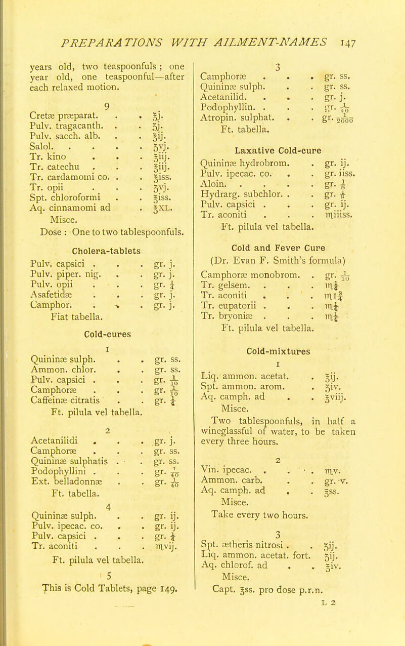 years old, two teaspoonfuls; one year old, one teaspoonful—after each relaxed motion. Cretae praeparat. Pulv. tragacanth. Pulv. sacch. alb. Salol. Tr. kino Tr. catechu Tr. cardamoini co. Tr. opii Spt. chloroformi Aq. cinnamomi ad Misce. 5i- sy- 5vj- giss. 5vj- giss. §XL. Dose : One to two tablespoonfuls. Cholera-tablets Pulv. capsici . Pulv. piper, nig. Pulv. opii Asafetidae Camphor. . -» Fiat tabella. Cold-cures 1 Quininae sulph. Ammon. chlor. Pulv. capsici . Camphorae Caffeinae citratis Ft. pilula vel tabella. 2 Acetanilidi Camphorae Quininae sulphatis . Podophyllini . Ext. belladonnas Ft. tabella. 4 Quininae sulph. Pulv. ipecac, co. . Pulv. capsici . . Tr. aconiti Ft. pilula vel tabella. gr- J- gr- j- gr. i gr- J- gr- j. gr. ss. gr. ss. 1 10 1 10 1 i gr- gr- gr- gr- J- gr. ss. gr. ss. gr- fo gr- & gr- IJ. gr- ij- gr- i ravij. This is Cold Tablets, page 149. Camphorae . . . gr. ss. Quininae sulph. . . gr. ss. Acetanilid. . . . gr. j. Podophyllin. . . . gr. Atropin. sulphat. . . gr. Ft. tabella. Laxative Cold-cure Quininae hydrobrom. . gr. ij. Pulv. ipecac, co. . . gr. iiss. Aloin gr. I Hydrarg. subchlor. . . gr. £ Pulv. capsici . . . gr. ij. Tr. aconiti . . . rniiiss. Ft. pilula vel tabella. Cold and Fever Cure (Dr. Evan F. Smith's formula) Camphorae monobrom. . gr. -L Tr. gelsem. Tr. aconiti Tr. eupatorii . Tr. bryoniae . Ft. pilula vel tabella. mi Cold-mixtures 1 Liq. ammon. acetat. Spt. ammon. arom. Aq. camph. ad . Misce. 5'J- 51V. Svl'j- Two tablespoonfuls, in half a wineglassful of water, to be taken every three hours. Vin. ipecac. . . ' Ammon. carb. Aq. camph. ad . Misce. Take every two hours. 3,:, Spt. cetheris nitrosi . Liq. ammon. acetat. fort. Aq. chlorof. ad Misce. Capt. §ss. pro dose p.r.n. 1UV: gr. -v. ;ss. 59- 5iv. L 2